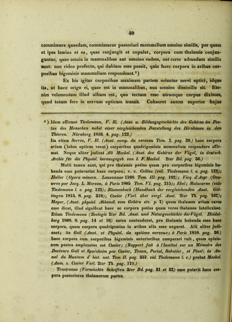 commissura quaedam, commissurae posteriori mammalium omnino similis, per quam et ipsa lamina et ea, quae conjungit et copulat, corpora cum thalamis conjun- guntur, quae omnia in mammalibus aut omnino eadem, aut certe admodum similia sunt: non video profecto, qui dubium esse possit, quin haec corpora in avibus cor- poribus bigeminis mammalium respondeant.^) Ex his igitur corporibus maximam partem oriuntur nervi optici, idque ita, ut haec origo ei, quae est in mammalibus, non omnino dissimilis sit. Ete- nim velamentum illud album est, quo tectum esse> utrumque corpus diximus, quod totum fere in nervum opticum transit. Cohaeret autem superior hujus *)(Idem atnrmat Tiedemann, V. IU. (Anat. u. Bildungsgeschichte des Gehtms im Foe- tus des Menschen nebst einer vergleichenden Darstellung des Uirnbaues in den Thieren, Niirnberg 1816. 4. yag. 122.) Ita etiam Serres., V. III. (Anat. comp. du cerveau Tom. 1. pag. 39.) haec corpora avium (globos opticos vocat) corporibus quadrigeminis mammalium respondere affir- mat. Neque aliter judicat Alb Meckel. (Anat. des Gehirns der Vogel, in deutsch. Archiv fdr die Physiol. herausgegeb. von I. F. Meckel. Iter Bd. pag. 36.) Multi tamen sunt, qui pro thalamis potius quam pro corporibus bigeminis ha- benda esse putaverint haec corpora; v. c. Collins (vid. Tiedemann l. c. pag. 122); Haller (^Opera minora. Lausannae 1768. Tom. IU. pag. 192); Vicq dAzyr {Oen- iores par Jacq. L. Moreau, d Paris 1805 Tom. VI. pag. 215); Ebel; Malacarne (vide Tiedemann l. c. pag. 122); Blumenbach (Handbuch der vergleichenden Anat. Got- tingen 1815. 8. pag. 310^; Cuvier (Vorl. uber vergi. Anat. 2ter Th. pag. 167); Mayer, (Anat. physiol. Abhandl. vom Gehirn etc. p. 7) quum thalamos avium cavos esse dicat, illud signihcat haec se corpora potius quam veros thalamos intellexisse. Etiam Tiedemann (Zoologie 2ter Bd. Anat. und Naturgeschichte derVdgel. Heidel- herg 1808. 8. pag. 14 et 16) antea contenderat, pro thalamis habenda esse haec corpora, quum corpora quadrigemina in avibus ulla esse negaret. Alii aliter judi- cant; ita Gall (Anat. et Physiol. du systeme nerveus; d Paris 1810. pag. 36.) haec corpora cum corporibus bigeminis anterioribus comparari vult, quam opinio- nem postea amplexatus est Cuvier; (Rapport fait d tinstitut sur un M4moire des Docteurs Gall et Spurzheim par Cuvier, Tenon, Portal, Sabatier, et Pinei; in An- nal du Museum d’ hist. nat. Tom II. pag. 357. vid. Tiedemann l. c.J probat Meckel. (Anm. z. Cuvier Vorl. 2ter Th. pag. 179.) Treviranus (Vermischte Schriften Ster Bd. pag. 31 et 32) esse putavit haec cor- pora posteriores thalamorum partes. \