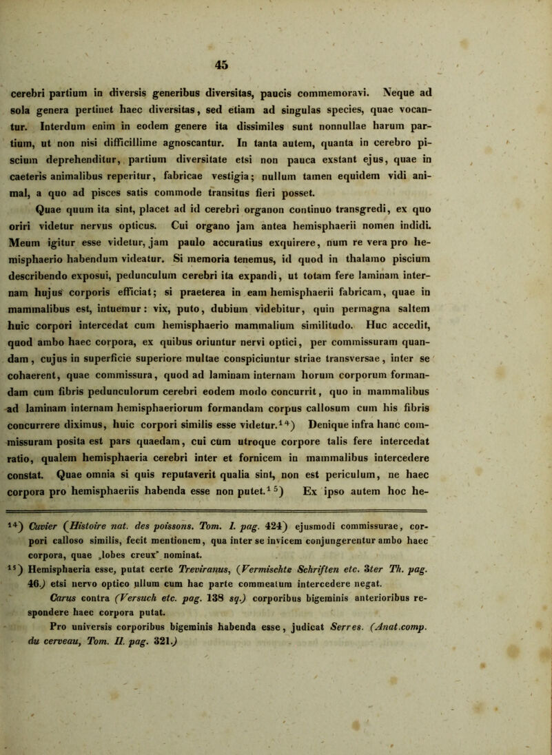 cerebri partium in diversis generibus diversitas, paucis commemoravi. Neque ad sola genera pertinet haec diversitas, sed etiam ad singulas species, quae vocan- tur. Interdum enim in eodem genere ita dissimiles sunt nonnullae harum par- tium, ut non nisi difficillime agnoscantur. In tanta autem, quanta in cerebro pi- scium deprehenditur,, partium diversitate etsi non pauca exstant ejus, quae in caeteris animalibus reperitur, fabricae vestigia; nullum tamen equidem vidi ani- mal, a quo ad pisces satis commode transitus heri posset. Quae quum ita sint, placet ad id cerebri organon continuo transgredi, ex quo oriri videtur nervus opticus. Cui organo jam antea hemisphaerii nomen indidL Meum igitur esse videtur, jam paulo accuratius exquirere, num re vera pro he- misphaerio habendum videatur. Si memoria tenemus, id quod in thalamo piscium describendo exposui, pedunculum cerebri ita expandi, ut totam fere laminam inter- nam hujus' corporis efficiat; si praeterea in eam hemisphaerii fabricam, quae in mammalibus est, intuemur: vix, puto, dubium videbitur, quin permagna saltem huic corpori intercedat cum hemisphaerio mammalium similitudo.^ Huc accedit, quod ambo haec corpora, ex quibus oriuntur nervi optici, per commissuram quan- dam, cujus in superficie superiore multae conspiciuntur striae transversae, inter se' cohaerent, quae commissura, quod ad laminam internam horum corporum forman- dam cum fibris pedunculorum cerebri eodem modo concurrit, quo in mammalibus -ad laminam internam hemisphaeriorum formandam corpus callosum cum his fibris concurrere diximus, huic corpori similis esse videtur.^'*^) Denique infra hanc com- missuram posita est pars quaedam, cui cUm utroque corpore talis fere intercedat ratio, qualem hemisphaeria cerebri inter et fornicem in mammalibus intercedere constat. Quae omnia si quis reputaverit qualia sint, non est periculum, ne haec corpora pro'hemisphaeriis habenda esse nonputet.^^) Ex ipso autem hoc he- Cuvier QHistoire nat. des potssons. Tom. I. pag. 424) ejusmodi commissurae, cor- pori calloso similis, fecit mentionem, qua inter se invicem conjungerentur ambo haec corpora, quae ,lobes creux” nominat. Hemisphaeria esse, putat certe TVevtranus, {Fermischte Schriften etc. Zter Th. pag. 46.^ etsi nervo optico ullum cum hac parte commeatum intercedere negat. Carus contra (Versuch etc. pag. 138 sq.) corporibus bigeminis anterioribus re- spondere haec corpora putat. Pro universis corporibus bigeminis habenda esse, judicat Serres. (Anat.comp. du cerveau, Tom. II. pag. 321.)