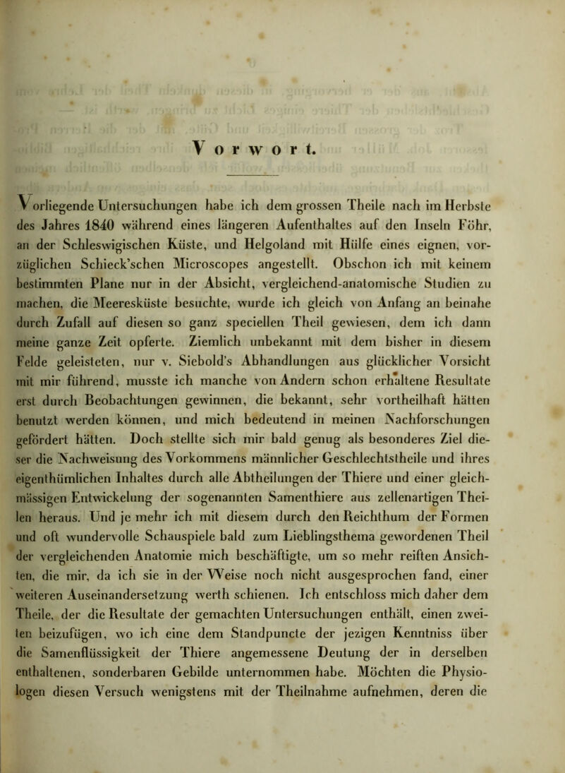 V orliegende Untersuchungen habe ich dem grossen Theile nach im Herbste des Jahres 1840 während eines längeren Aufenthaltes auf den Inseln Föhr, an der Schleswigischen Küste, und Helgoland mit Hülfe eines eignen, vor- züglichen Schieck’schen Microscopes angestellt. Obschon ich mit keinem bestimmten Plane nur in der Absicht, vergleichend-anatomische Studien zu machen, die Meeresküste besuchte, wurde ich gleich von Anfang an beinahe durch Zufall auf diesen so ganz speciellen Theil gewiesen, dem ich dann meine ganze Zeit opferte. Ziemlich unbekannt mit dem bisher in diesem Felde geleisteten, nur v. Sicbold’s Abhandlungen aus glücklicher Vorsicht mit mir führend, musste ich manche von Andern schon erhaltene Resultate erst durch Beobachtungen gewinnen, die bekannt, sehr vorteilhaft hätten benutzt werden können, und mich bedeutend in meinen .Nachforschungen gefördert hätten. Doch stellte sich mir bald genug als besonderes Ziel die- ser die Nachweisung des Vorkommens männlicher Geschlechtstheile und ihres eigenthiimlichen Inhaltes durch alle Abtheilungen der Thiere und einer gleich- massigen Entwickelung der sogenannten Samenthiere aus zellenartigen Thei- len heraus. Und je mehr ich mit diesem durch den Reichthum der Formen und oft wundervolle Schauspiele bald zum Lieblingsthema gewordenen Theil der vergleichenden Anatomie mich beschäftigte, um so mehr reiften Ansich- ten, die mir, da ich sie in der Weise noch nicht ausgesprochen fand, einer weiteren Auseinandersetzung werth schienen. Ich entschloss mich daher dem Theile, der die Resultate der gemachten Untersuchungen enthält, einen zwei- ien beizufügen, wo ich eine dem Standpuncte der jezigen Kenntniss über die Samenflüssigkeit der Thiere angemessene Deutung der in derselben enthaltenen, sonderbaren Gebilde unternommen habe. Möchten die Physio- logen diesen Versuch wenigstens mit der Theilnahme aufnehmen, deren die