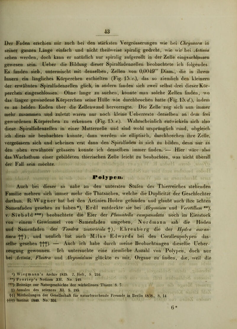 Der Faden erschien mir auch bei den stärksten Vergrösserungen wie bei Chrysaora in seiner ganzen Länge einfach und nicht theilweise spiralig gedreht, wie wir bei Act'mia sehen werden, doch kann er natürlich nur spiralig aufgerollt in der Zelle eingeschlossen gewesen sein. Ueber die Bildung dieser Spiralfadenzellen beobachtete ich folgendes: Es fanden sich, untermischt mit denselben, Zellen von 0,0049//, Diam., die in ihrem Innern ein längliches Körperchen enthielten (Fig. 15. c.), das so ziemlich den kleinern der erwähnten Spiralfadenzellen glich, in andern fanden sich zwei selbst drei dieser Kör- perchen eingeschlossen. Ohne lange zu suchen, konnte man solche Zellen finden, wo das länger gewordene Körperchen seine Hülle wie durchbrochen hatte (Fig. 15. (?.), indem es an beiden Enden über die Zellenwand hervorragte. Die Zelle zog sich nun immer mehr zusammen und zuletzt waren nur noch kleine Ueberreste derselben an dem frei gewordenen Körperchen zu erkennen (Fig. 15. e.). Wahrscheinlich entwickeln sich also diese Spiralfadenzellen in einer Mutterzelle und sind wohl ursprünglich rund, obgleich ich diess nie beobachten konnte, dann werden sie elliptisch, durchbrechen ihre Zelle, vergrössern sich und scheinen erst dann den Spiralfaden in sich zu bilden, denn nur an den oben erwähnten grossem konnte ich denselben immer finden. — Hier wäre also das Wachsthum einer gebildeten thierischen Zelle leicht zu beobachten, was nicht überall der Fall sein möchte. Polypen. Auch bei dieser so nahe an den untersten Stufen des Thierreiches stehenden Familie mehren sich immer mehr die Thatsachen, welche die Duplicität der Geschlechter darthun. R. Wagner hat bei den Actinien Hoden gefunden und glaubt auch ihre ächten Samenfaden gesehen zu haben*), Erdl entdeckte sie bei Aleyonium. und Veretillum **), v. Sieb old***) beobachtete die Eier der Plumatetla campamdata noch im Eierstock von einem Gewimmel von Samenfaden umgeben, Nord mann sah die Hoden und Samenfaden der Tendra zostericola ), Ehrenberg die der Hydra auran- tiaca Yl) > UQd neulich hat auch Milne Edwards bei den Corallenpolvpen das- selbe gesehen ’ff'f). — Auch ich habe durch meine Beobachtungen dieselbe Ueber- zeugung gewonnen. Ich untersuchte eine ziemliche Anzahl von Polypen, doch nur bei Actinia, Flusfra und Alcyonidium glückte es mir, Organe zu finden, die, Aveil die »jö ♦) Wiegmann’s Archiv 1835. 2. Heft, S. 216 **) Froriep’s Notizen XII. No. 249. ¥¥¥) Beiträge zur Naturgeschichte der wirbellosen Thiere S. 7 •}•) Annales des Sciences XI. S. 185. •HO Mittheilungen der Gesellschaft für naturforschende Freunde in Berlin 1838-, S. 14 t-H) Institut 1840. No. 334. 6 *
