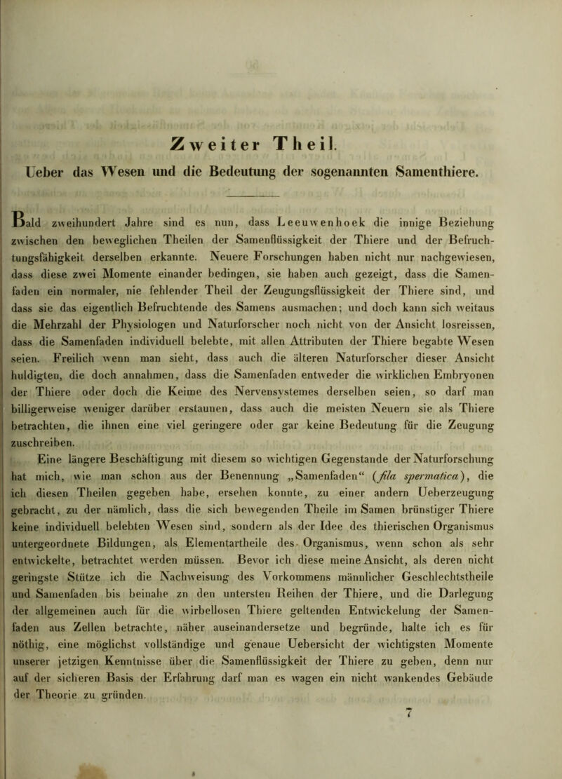 Zweiter Th eil. Ueber das Wesen und die Bedeutung der sogenannten Samenthiere. Bald zweihundert Jahre sind es nun, dass Leeuwenhoek die innige Beziehung zwischen den beweglichen Theilen der Samenflüssigkeit der Thiere und der Befruch- tungsfähigkeit derselben erkannte. Neuere Forschungen haben nicht nur nachgewiesen, dass diese zwei Momente einander bedingen, sie haben auch gezeigt, dass die Samen- faden ein normaler, nie fehlender Theil der Zeugungsflüssigkeit der Thiere sind, und dass sie das eigentlich Befruchtende des Samens ausmachen; und doch kann sich weitaus die Mehrzahl der Physiologen und Naturforscher noch nicht von der Ansicht losreissen, dass die Samenfaden individuell belebte, mit allen Attributen der Thiere begabte Wesen seien. Freilich wenn man sieht, dass auch die älteren Naturforscher dieser Ansicht huldigten, die doch annahmen, dass die Samenfaden entweder die wirklichen Embryonen der Thiere oder doch die Keime des Nervensvstemes derselben seien, so darf man billigerweise weniger darüber erstaunen, dass auch die meisten Neuern sie als Thiere betrachten, die ihnen eine viel geringere oder gar keine Bedeutung für die Zeugung zuschreiben. Eine längere Beschäftigung mit diesem so wichtigen Gegenstände der Naturforschung hat mich, wie man schon aus der Benennung „Samenfaden“ {ßla spermatica), die ich diesen Theilen gegeben habe, ersehen konnte, zu einer andern Ueberzeugung gebracht, zu der nämlich, dass die sich bewegenden Theile im Samen brünstiger Thiere keine individuell belebten Wesen sind, sondern als der Idee des thierischen Organismus untergeordnete Bildungen, als Elementartheile des- Organismus, wenn schon als sehr entwickelte, betrachtet w erden müssen. Bevor ich diese meine Ansicht, als deren nicht geringste Stütze ich die Nachweisung des Vorkommens männlicher Geschlechtstheile und Samenfaden bis beinahe zn den untersten Reihen der Thiere, und die Darlegung der allgemeinen auch für die wirbellosen Thiere geltenden Entwickelung der Samen- faden aus Zellen betrachte, näher auseinandersetze und begründe, halte ich es für nöthig, eine möglichst vollständige nnd genaue Uebersicht der wichtigsten Momente unserer jetzigen Kenntnisse über die Samenflüssigkeit der Thiere zu geben, denn nur auf der sicheren Basis der Erfahrung darf man es w'agen ein nicht wankendes Gebäude der Theorie zu gründen. 7 i