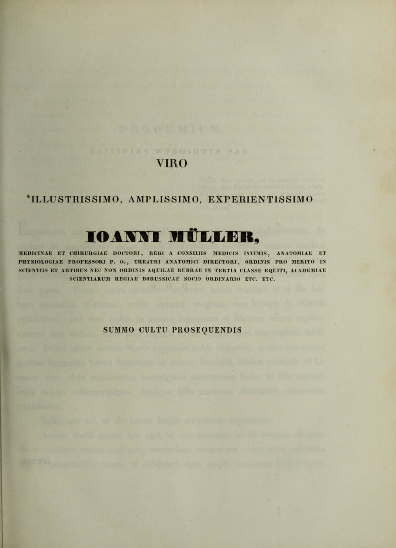 'ILLUSTRISSIMO, AMPLISSIMO, EXPER1ENT1SSIMO IOIMI ffitLIEB, MEDICINAE ET CHIRURGIAE DOCTORI, REGI A CONSILIIS MEDICIS INTIMIS, ANATOMIAE ET PHYSIOLOGIAE PROFESSORI P. O., THEATRI ANATOMICI DIRECTORI, ORDINIS PRO MERITO IN SCIENTIIS ET ARTIBUS NEC NON ORDINIS AQUILAE RUBRAE IN TERTIA CLASSE EQUITI, ACADEMIAE SCIENTIARUM REGIAE BORUSSICAE SOCIO ORDINARIO ETC. ETC. SUMMO CULTU PROSEQUENDIS