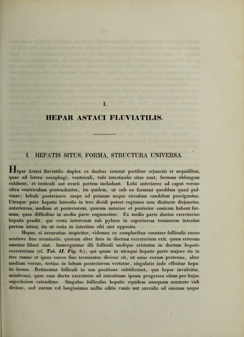 HEPAR ASTACI FLUVIATILIS. I. HEPATIS SITUS, FORMA, STRUCTURA UNIVERSA. Hepar Astaci fluviatilis duplex ex duabus constat partibus sejunctis et aequalibus, quae ad latera oesophagi, ventriculi, tubi intestinalis sitae sunt, fonnara oblongam exhibent, et testiculi aut ovarii partem includunt. Lobi anteriores ad caput versus ultra ventriculum protenduntur, ita quidem, ut sub eo forment quoddam quasi pul- vinar; lobuli posteriores saepe ad primum usque circulum caudalem porriguntur. Utraque pars hepatis lateralis in tres dividi potest regiones non distincte disjunctas, anteriorem, mediam et posteriorem, quarum anterior et posterior conicam habent for- mam, quae difficilius in media parte cognoscitur. Ex media parte ductus excretorius hepatis prodit, qui recta introrsum sub pyloro in superiorem tenuiorem intestini partem intrat, ita ut ostia in intestino sibi sint opposita. Hepar, si accuratius inspicitur, videmus ex compluribus constare folliculis coeco acutiore fine terminatis, quorum alter finis in ductum excretorium exit, quum ceterum omnino liberi sint. Immerguntur illi folliculi undique cristatim in ductum hepatis excretorium (cf. Tab. II. Fig. 8.), qui quum in utraque hepatis parte majore ita in tres ramos et ipsos coeco fine terminatos divisus sit, ut unus eorum protenus, alter medium versus, tertius in lobum posteriorem vertatur, singularis inde efficitur hepa- tis forma. Retinentur folliculi in sua positione subtilissima, qua hepar involvitur, membrana, quae cum ductu excretorio ad intestinum ipsum progressa etiam per hujus superficiem extenditur. Singulos folliculos hepatis equidem nunquam accurate vidi divisos, sed eorum vel longissimos nullis editis ramis aut surculis ad coecum usque