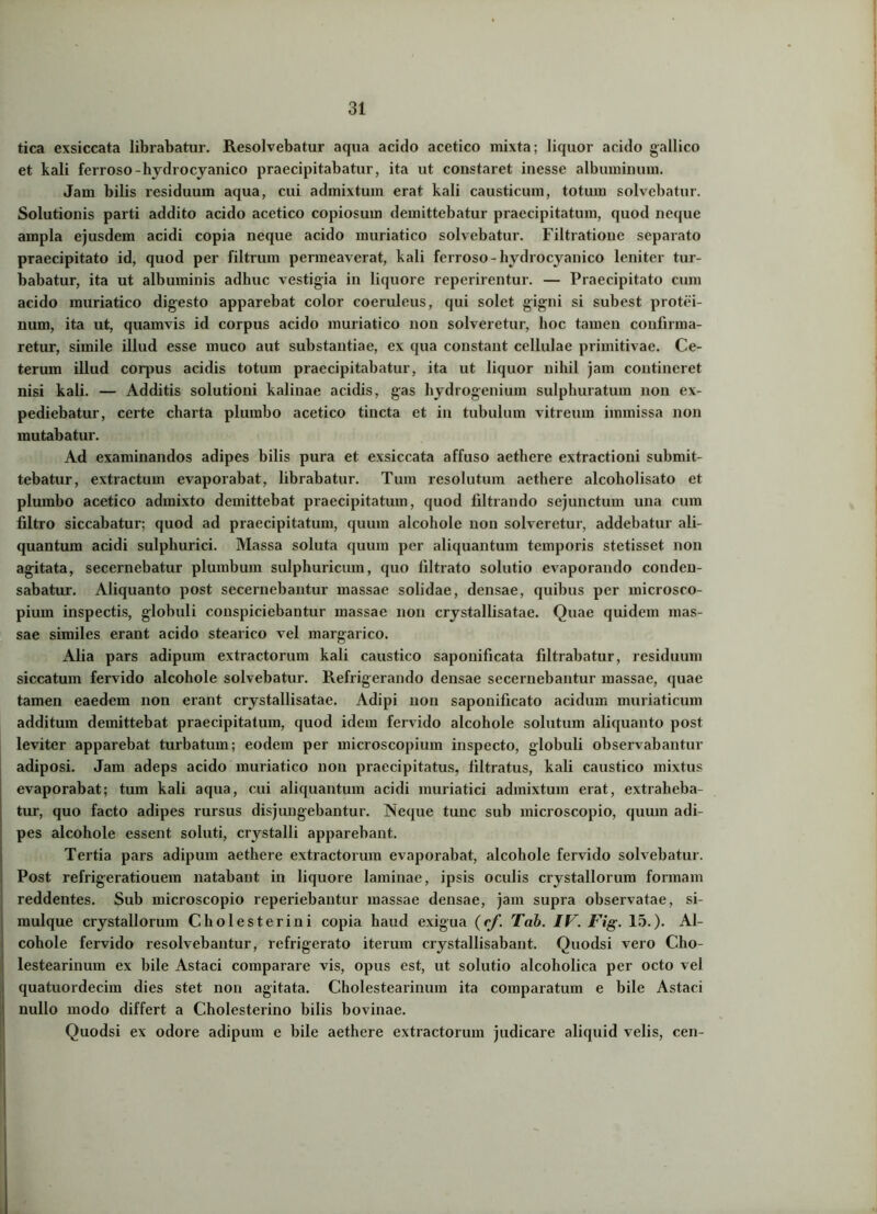 tica exsiccata librabatur. Resolvebatur aqua acido acetico mixta; liquor acido gallico et kali ferroso-hydrocyanico praecipitabatur, ita ut constaret inesse albuminum. Jam bilis residuum aqua, cui admixtum erat kali causticum, totum solvebatur. Solutionis parti addito acido acetico copiosum demittebatur praecipitatum, quod neque ampla ejusdem acidi copia neque acido muriatico solvebatur. Filtratione separato praecipitato id, quod per filtrum permeaverat, kali ferroso- hydrocyanico leniter tur- babatur, ita ut albuminis adhuc vestigia in liquore reperirentur. — Praecipitato cum acido muriatico digesto apparebat color coeruleus, qui solet gigni si subest protei- num, ita ut, quamvis id corpus acido muriatico non solveretur, hoc tamen confirma- retur, simile illud esse muco aut substantiae, ex qua constant cellulae primitivae. Ce- terum illud corpus acidis totum praecipitabatur, ita ut liquor nihil jam contineret nisi kali. — Additis solutioni kalinae acidis, gas hydrogenium sulphuratum non ex- pediebatur, certe charta plumbo acetico tincta et in tubulum vitreum immissa non mutabatur. Ad examinandos adipes bilis pura et exsiccata affuso aethere extractioni submit- tebatur, extractum evaporabat, librabatur. Tum resolutum aethere alcoholisato et plumbo acetico admixto demittebat praecipitatum, quod filtrando sejunctum una cum filtro siccabatur; quod ad praecipitatum, quum alcohole non solveretur, addebatur ali- quantum acidi sulphurici. Massa soluta quum per aliquantum temporis stetisset non agitata, secernebatur plumbum sulphuricum, quo filtrato solutio evaporando conden- sabatur. Aliquanto post secernebantur massae solidae, densae, quibus per microsco- pium inspectis, globuli conspiciebantur massae non crystallisatae. Quae quidem mas- sae similes erant acido stearico vel margarico. Alia pars adipum extractorum kali caustico saponificata filtrabatur, residuum siccatum fervido alcohole solvebatur. Refrigerando densae secernebantur massae, quae tamen eaedem non erant crystallisatae. Adipi non saponificato acidum muriaticum additum demittebat praecipitatum, quod idem fervido alcohole solutum aliquanto post leviter apparebat turbatum; eodem per microscopium inspecto, globuli observabantur adiposi. Jam adeps acido muriatico non praecipitatus, liltratus, kali caustico mixtus evaporabat; tum kali aqua, cui aliquantum acidi muriatici admixtum erat, extraheba- tur, quo facto adipes rursus disjungebantur. Neque tunc sub microscopio, quum adi- pes alcohole essent soluti, crystalli apparebant. Tertia pars adipum aethere extractorum evaporabat, alcohole fervido solvebatur. Post refrigeratiouem natabant in liquore laminae, ipsis oculis crystallorum formam reddentes. Sub microscopio reperiebantur massae densae, jam supra observatae, si- mulque crystallorum Cholesterini copia haud exigua (rf,Tab. IV. Fig. 15.). Al- cohole fervido resolvebantur, refrigerato iterum crystallisabant. Quodsi vero C-ho- lestearinum ex bile Astaci comparare vis, opus est, ut solutio alcoholica per octo vel quatuordeciin dies stet non agitata. Cholestearinum ita comparatum e bile Astaci nullo modo differt a Cholesterino bilis bovinae. Quodsi ex odore adipum e bile aethere extractorum judicare aliquid velis, cen-