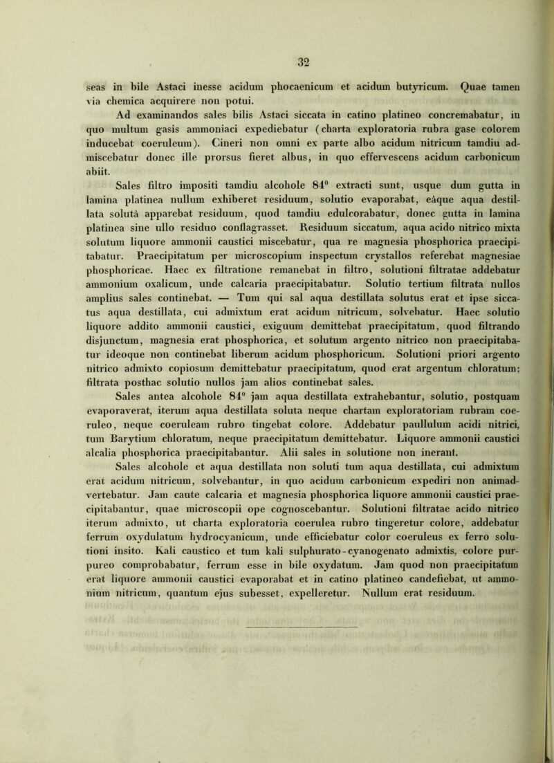 seas in bile Astaci inesse acidum phocaenicum et acidum butyricum. Quae tamen via chemica acquirere non potui. Ad examinandos sales bilis Astaci siccata in catino platineo concremabatur, in quo multum gasis ammoniaci expediebatur (charta exploratoria rubra gase colorem inducebat coeruleum). Cineri non omni ex parte albo acidum nitricum tamdiu ad- miscebatur donec ille prorsus fieret albus, in quo effervescens acidum carbonicum abiit. Sales liltro impositi tamdiu alcohole 84° extracti sunt, usque dum gutta in lamina platinea nullum exhiberet residuum, solutio evaporabat, eaque aqua destil- lata soluta apparebat residuum, quod tamdiu edulcorabatur, donec gutta in lamina platinea sine ullo residuo conflagrasset. Residuum siccatum, aqua acido nitrico mixta solutum liquore ammonii caustici miscebatur, qua re magnesia phosphorica praecipi- tabatur. Praecipitatum per microscopium inspectum crystallos referebat magnesiae phosphoricae. Haec ex filtratione remanebat in filtro, solutioni filtratae addebatur ammonium oxalicum, unde calcaria praecipitabatur. Solutio tertium fdtrata nullos amplius sales continebat. — Tum qui sal aqua destillata solutus erat et ipse sicca- tus aqua destillata, cui admixtum erat acidum nitricum, solvebatur. Haec solutio liquore addito ammonii caustici, exiguum demittebat praecipitatum, quod filtrando disjunctum, magnesia erat phosphorica, et solutum argento nitrico non praecipitaba- tur ideoque non continebat liberum acidum phosphoricum. Solutioni priori argento nitrico admixto copiosum demittebatur praecipitatum, quod erat argentum chloratum; filtrata posthac solutio nullos jam alios continebat sales. Sales antea alcohole 84“ jam aqua destillata extrahebantur, solutio, postquam evaporaverat, iterum aqua destillata soluta neque chartam exploratoriam rubram coe- ruleo, neque coeruleam rubro tingebat colore. Addebatur paullulum acidi nitrici, tum Barytium chloratum, neque praecipitatum demittebatur. Liquore ammonii caustici alcalia phosphorica praecipitabantur. Alii sales in solutione non inerant. Sales alcohole et aqua destillata non soluti tum aqua destillata, cui admixtura erat acidum nitricum, solvebantur, in quo acidum carbonicum expediri non animad- vertebatur. Jam caute calcaria et magnesia phosphorica liquore ammonii caustici prae- cipitabantur, quae microscopii ope cognoscebantur. Solutioni filtratae acido nitrico iterum admixto, ut charta exploratoria coerulea rubro tingeretur colore, addebatur ferrum oxydulatum hydrocyanicum, unde efficiebatur color coeruleus ex ferro solu- tioni insito. Kali caustico et tum kali sulphurato - cyanogenato admixtis, colore pur- pureo comprobabatur, ferrum esse in bile oxydatum. Jam quod non praecipitatum erat liquore ammonii caustici evaporabat et in catino platineo candefiebat, ut ammo- nium nitricum, quantum ejus subesset, expelleretur. Nullum erat residuum.