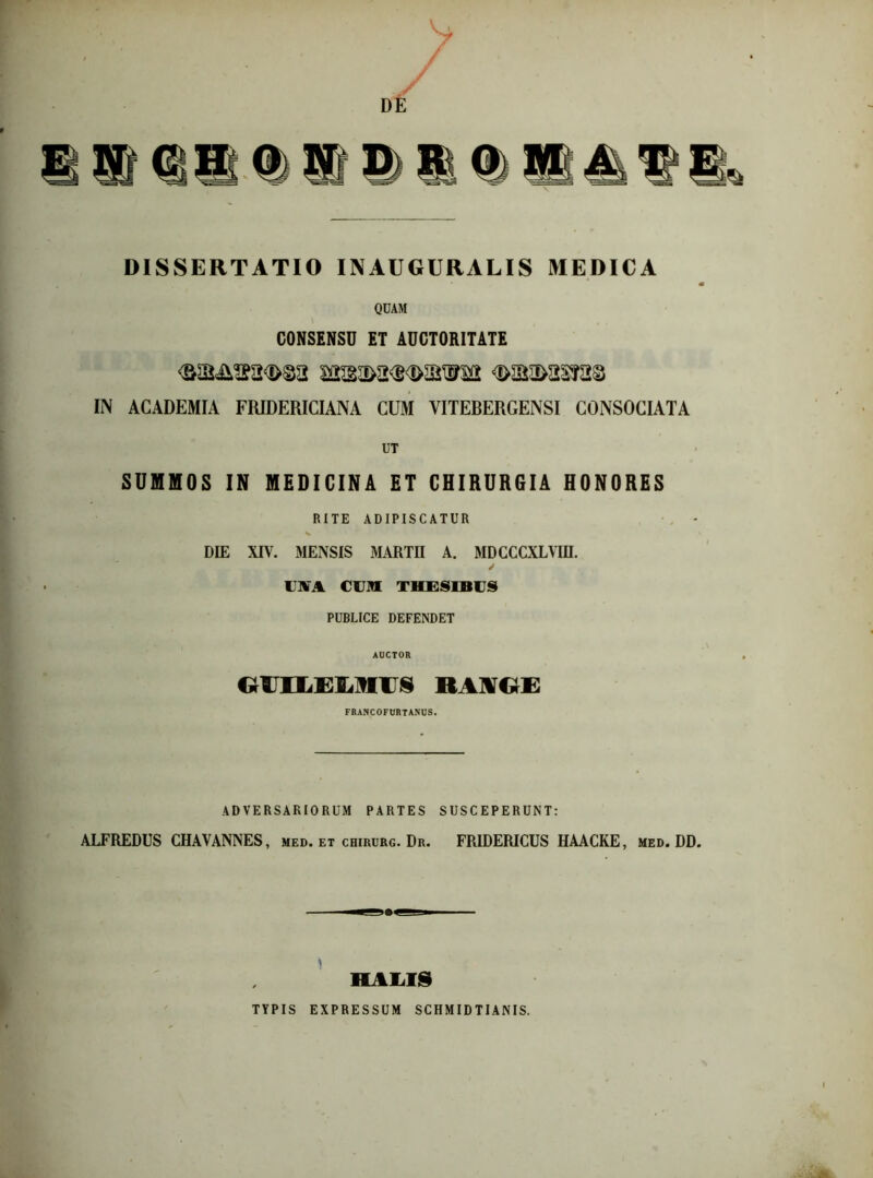 DISSERTATIO INAUGURALIS MEDICA QUAM CONSENSU ET AUCTORITATE GMsxsmai q>m>zm§ IN ACADEMIA FRIDERICIANA CUM VITEBERGENSI CONSOCIATA UT SUMMOS IN MEDICINA ET CHIRURGIA HONORES RITE ADIPISCATUR DIE XIV. MENSIS MARTII A. MDCCCXLVIII. USTA CUM THESIBUS PUBLICE DEFENDET AUCTOR ra\(; i; FRANCOFURTANUS. ADVERSARIORUM PARTES SUSCEPERUNT: ALFREDUS CHAVANNES, med. et chirurg. Dr. FR1DERICUS HAACKE, med. DD. * HALIS TYPIS EXPRESSUM SCHMIDTIANIS.