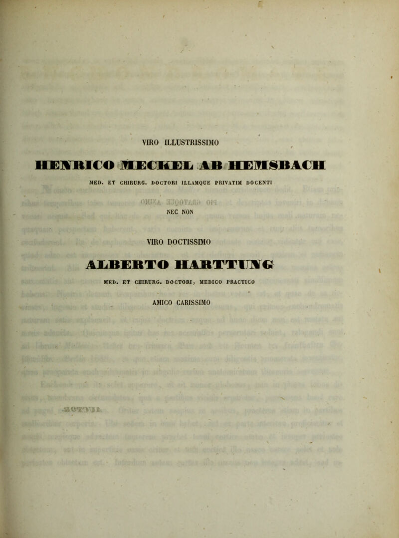 VIRO ILLUSTRISSIMO \ / HEUniCO MECHEL AB HEMIBACH MED. ET CHIRURG. DOCTORI ILLAMQUE PRIVATIM DOCENTI OUI/A 3IlyOTAflS« 0I-; NEC NON VIRO DOCTISSIMO ALBERTOHARTTime MED. ET CHIRURG. DOCTORI, MEDICO PRACTICO AMICO CARISSIMO