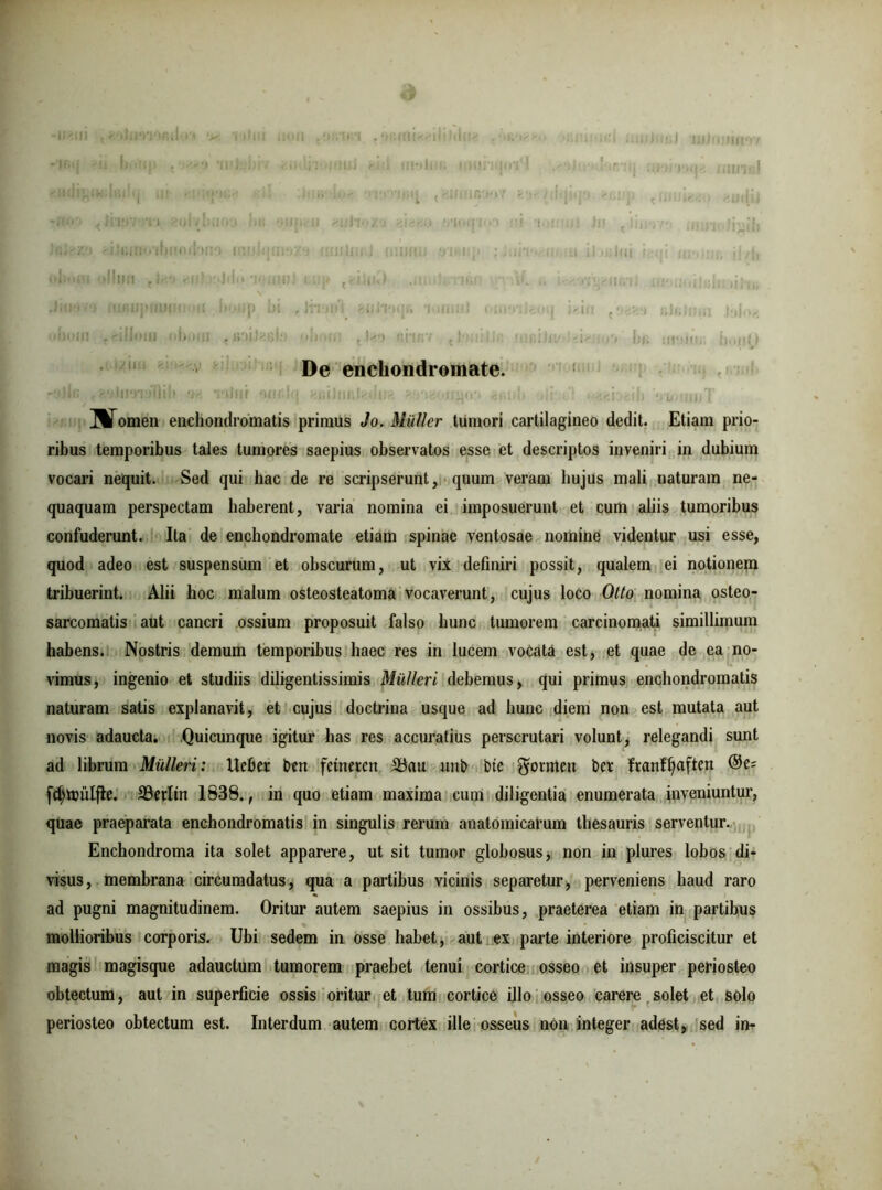 De enchondromate. mTomen enchondromatis primus Jo. Mulier tumori cartilagineo dedit. Etiam prio- ribus temporibus tales tumores saepius observatos esse et descriptos inveniri in dubium vocari nequit. Sed qui hac de re scripserunt, quum veram hujus mali naturam ne- quaquam perspectam haberent, varia nomina ei imposuerunt et cum aliis tumoribus confuderunt. Ita de enchondromate etiam spinae ventosae nomine videntur usi esse, quod adeo est suspensum et obscurum, ut vix definiri possit, qualem ei notionem tribuerint. Alii hoc malum osteosteatoma vocaverunt, cujus loco Otto nomina osteo- sarcomatis aut cancri ossium proposuit falso hunc tumorem carcinomati simillimum habens. Nostris demum temporibus haec res in lucem vocata est, et quae de ea no- vimus, ingenio et studiis diligentissimis Mulieri debemus, qui primus enchondromatis naturam satis explanavit, et cujus doctrina usque ad hunc diem non est mutata aut novis adaucta. .Quicunque igitur has res accuratius perscrutari volunt, relegandi sunt ad librum Mulieri: Ueber ben fetneren S3au unb bte bet franfljaften fd;touljle. 33erltn 1838., in quo etiam maxima cum diligentia enumerata inveniuntur, quae praeparata enchondromatis in singulis rerum anatomicarum thesauris serventur. Enchondroma ita solet apparere, ut sit tumor globosus, non in plures lobos di- visus, membrana circumdatus, qua a partibus vicinis separetur, perveniens haud raro ad pugni magnitudinem. Oritur autem saepius in ossibus, praeterea etiam in partibus mollioribus corporis. Ubi sedem in osse habet, aut ex parte interiore proficiscitur et magis magisque adauctum tumorem praebet tenui cortice osseo et insuper periosteo obtectum, aut in superficie ossis oritur et tum cortice illo osseo carere solet et solo periosteo obtectum est. Interdum autem cortex ille osseus non integer adest, sed in-