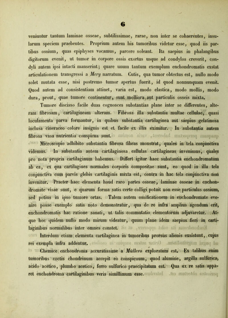 veniuntur tantum laminae osseae, subtilissimae, rarae, non inter se cohaerentes, insu- larum speciem praebentes. Proprium autem bis tumoribus videtur esse, quod iis par- tibus ossium, quas epiphyses vocamus, parcere soleant. Ita saepius in phalangibus digitorum evenit, ut tumor in corpore ossis exortus usque ad condylos creverit, con- dyli autem ipsi intacti manserint; quare unum tantum exemplum enchondromatis exstat articulationem transgressi a Mcry narratum. Cutis, qua tumor obtectus est, nullo modo solet mutata esse, nisi postremo tumor apertus fuerit, id quod nonnunquam evenit. Quod autem ad consistentiam attinet, varia est, modo elastica, modo mollis, modo dura, prout, quae tumore continentur, sunt molliora aut particulis osseis mixta. Tumore discisso facile duas cognosces substantias plane inter se differentes, alte- ram fibrosam, cartilagineam alteram. Fibrosa illa substantia multae cellulae, quasi loculamenta parva formantur, in quibus substantia cartilaginea aut saepius gelatinosa inclusa cineraceo colore insignis est et facile ex illis eximitur. In substantia autem fibrosa vasa nutrientia conspicua sunt. Microscopio adhibito substantia fibrosa fibras monstrat, quales in tela conjunctiva videmus. In substantia autem cartilaginosa cellulas cartilagineas invenimus, quales pro nota propria cartilaginum habemus. Differt igitur haec substantia enchondromatum ab ea, ex qua cartilagines normales corporis compositae sunt, eo quod in illa tela conjunctiva cum parvis glebis cartilaginis mixta est, contra in hac tela conjunctiva non invenitur. Praeter haec elementa haud raro partes osseae, laminae osseae in enchon- dromate visae sunt, e quarum forma satis certe colligi potuit non esse particulas ossium, sed potius in ipso tumore ortas. Talem autem ossificationem in enchondromate eve- nire posse exemplo satis noto demonstratur, qua de re infra amplius agendum erit, enchondromatis hac ratione sanati, ut talis commutatio elementorum adjuvaretur. At- que hoc quidem nullo modo mirum videatur, quum plane idem saepius fieri in carli- laginibus normalibus inter omnes constet. Interdum etiam elementa cartilaginea in tumoribus prorsus alienis exsistunt, cujus rei exempla infra addentur. Chemice enchondroma accuratissime a Muliero exploratum est. Ex talibus enim tumoribus coctis chondrinum accepit eo conspicuum, quod alumine, argilla sulfurica, acido acetico, plumbo acetico, ferro sulfurico praecipitatum est. Qua ex re satis appa- ret enchondroma cartilaginibus veris simillimum esse.