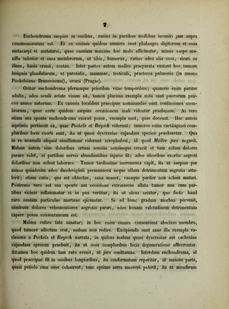 * Enchondroma saepius in ossibus, rarius in partibus mollibus inveniri jam supra commemoratum est. Et ex ossium quidem numero sunt phalanges digitorum et ossa metacarpi et metatarsi, quae omnium maxime hoc malo afficiuntur, minus saepe ma- xilla inferior et ossa membrorum, ut tibia, humerus, rarius adeo alia ossa, sicuti os ilium, basis cranii, costae. Inter partes autem molles praeparata exstant hoc tumore insignia glandularum, ut parotidis, mammae, testiculi, praeterea pulmonis (in museo Pockelsiano Brunsvicensi), ovarii (Pragae). Oritur enchondroma plerumque prioribus vitae temporibus; quamvis enim pariter adulta, adeo senili aetate visum sit, tamen plurima exempla nota sunt puerorum pau- cos annos natorum. Ex caussis localibus praecipue nominandae sunt contusiones mem- brorum, quae certe quidem saepius occasionem mali videntur praebuisse. At vero etiam sua sponte enchondroma exoriri posse, exempla sunt, quae doceant. IIuc autem inprimis pertinent ea, quae Pockels et Ruysch viderunt; tumores enim cartilaginei com- pluribus locis exorti sunt, ita ut quasi dyscrasiae cujusdam species praeberetur. Qua in re nonnulli aliquid simillimum’ viderunt scrophulosi, id quod Mulier jure negavit. Malum autem sine doloribus ortum sensim sensimque crescit et tum solum dolores parare solet, si partibus nervis abundantibus injuria fit; adeo ulceribus exortis aegroti doloribus non solent laborare. Tumor tardissime incrementa capit, ita ut saepius per annos quindecim adeo duodeviginti permanserit neque ullum detrimentum aegrotis attu- lerit; etiam cutis, qua est obtectus, sana manet, vasaque pariter non solent mutari. Postremo vero aut sua sponte ant occasione extrinsecus allata tumor una cum par- tibus vicinis inflammatur et in pus vertitur, ita ut ulcus oriatur, quo facto haud raro ossium particulae mortuae ejiciuntur. Si ad hunc gradum morbus pervenit, nimirum dolores vehementiores aegrotis parari, adeo bonam valetudinem detrimentum capere posse consentaneum est. Malum cultro tute sanatur; in hoc enim omnes consentiunt abscisso membro, quod tumore affectum erat, malum non redire. Excipienda sunt sane illa exempla ra- rissima a Pockels et Ruysch narrata, in quibus malum quasi dyscrasiae aut cachexiae cujusdam speciem praebuit, ita ut ossa compluribus locis degeneratione afficerentur. Attamen hoc quidem tam raro evenit, ut jure omittamus. Interdum enchondroma, id quod praecipue fit in ossibus longioribus, ita conformatum reperitur, ut minore parte, quasi petiolo cum osse cohaereat; tunc optime serra amoveri poterit, ita ut membrum