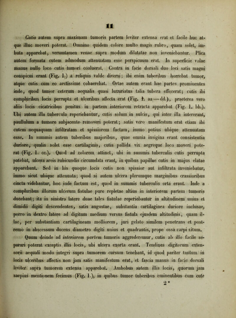 Cutis autem supra maximam tumoris partem leviter extensa erat et facile huc at- que illuc moveri poterat. Omnino quidem colore multo magis rubro, quam solet, im- buta apparebat, verumtamen venae supra modum dilatatae non inveniebantur. Plica autem formata cutem admodum attenuatam esse perspicuum erat. In superficie volae manus nullo loco cutis tumori coaluerat. Contra in facie dorsali duo loci satis magni conspicui erant (Fig. 1.) a reliquis valde diversi; ibi enim tuberibus horrebat tumor, atque cutis cum eo arctissime cohaerebat. Ortae autem erant hae partes prominentes inde, quod tumor ceterum aequalis quasi luxuriatus talia tubera effecerat; cutis ibi compluribus locis perrupta et ulceribus affecta erat (Fig. t. aa — dd.), praeterea vero aliis locis cicatricibus penitus in partem interiorem retracta apparebat (Fig. 1. bb.). Ubi autem illa tubercula reperiebantur, cutis solum in sulcis, qui inter illa intererant, paullulum a tumore subjacente- removeri poterat; satis vero manifestum erat etiam ibi cutem nequaquam infiltralam et spissiorem factam, immo potius ubique attenuatam esse. In summis autem tuberibus majoribus, quae omnia insigina erant consistentia duriore, qualis solet esse cartilaginis, cutis pallida vix aegreque loco moveri pote- rat (Fig. 1. cc.). Quod ad colorem attinet, ubi in summis tuberculis cutis perrupta patebat, ulcera areis rubicundis circumdata erant, in quibus papillae cutis in majus elatae apparebant. Sed in his quoque locis cutis non spissior aut infiltrata inveniebatur, immo sicut ubique attenuata; quod si autem ulcera plerumque marginibus crassioribus cincta videbantur, hoc inde factum est, quod in summis tuberculis orta erant. Inde a compluribus illorum ulcerum fistulae pure repietae altius in interiorem partem tumoris ducebant; ita in sinistro latere duae tales fistulae reperiebantur in altitudinem unius et dimidii digiti descendentes, satis angustae, substantia cartilaginea duriore inclusae, porro in dextro latere ad digitum medium versus fistula ejusdem altitudinis, quam il- lae, per substantiam cartilagineam molliorem, juri gelato similem penetrans et post- remo in abscessum ducens diametro digiti unius et quadrantis, prope ossa carpi situm. Quum deinde ad interiorem partem tumoris aggrederemur, cutis ab illo facile se- parari poterat exceptis illis locis, ubi ulcera exorta erant. Tendines digitorum exten- sorii aequali modo integri supra tumorem cursum tenebant, id quod pariter tantum in locis ulceribus affectis non jam satis manifestum erat, et fascia manus in facie dorsali leviter supra tumorem extensa apparebat. Ambobus autem illis locis, quorum jam saepius mentionem fecimus (Fig. 1.), in quibus tumor tuberibus eminentibus cum cute 2*