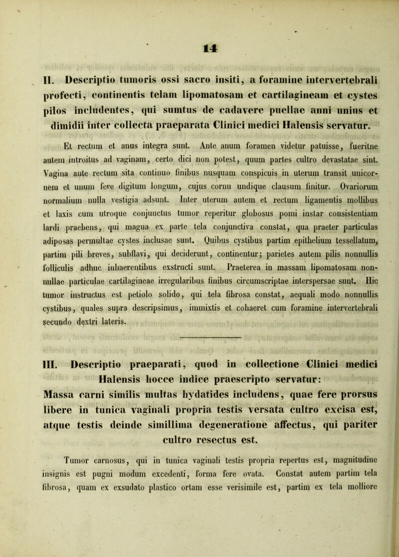 II. Descriptio tumoris ossi sacro insiti, a foramine intervertebrali profecti, continentis telam lipomatosam et cartilagineam et cystes pilos includentes, qui surntus de cadavere puellae anni unius et dimidii inter collecta praeparata Clinici medici Halensis servatur. Et rectum et anus integra sunt. Ante anum foramen videtur patuisse, fueritne autem introitus ad vaginam, certo dici non potest, quum partes cultro devastatae sint. Vagina ante rectum sita continuo finibus nusquam conspicuis in uterum transit unicor- nem et unum fere digitum longum, cujus cornu undique clausum finitur. Ovariorum normalium nulla vestigia adsunt. Inter uterum autem et rectum ligamentis mollibus et laxis cum utroque conjunctus tumor reperitur globosus pomi instar consistendam lardi praebens, qui magna ex parte tela conjunctiva constat, qua praeter particulas adiposas permultae cystes inclusae sunt. Quibus cyslibus partim epithelium tessellatum, partim pili breves, subflavi, qui deciderunt, continentur; parietes autem pilis nonnullis folliculis adhuc inhaerentibus exstructi sunt. Praeterea in massam lipomatosam non- nullae particulae cartilagineae irregularibus finibus circumscriptae interspersae sunt. Hic tumor instructus est petiolo solido, qui tela fibrosa constat, aequali modo nonnullis cystibus, quales supra descripsimus, immixtis et cohaeret cum foramine intervertebrali secundo dextri lateris. III. Descriptio praeparati, quod in collectione Clinici medici Halensis liocce indice praescripto servatur: Massa carni similis multas hydatides includens, quae fere prorsus libere in tunica vaginali propria testis versata cultro excisa est, atque testis deinde simillima degeneratione affectus, qui pariter cultro resectus est. Tumor carnosus, qui in tunica vaginali testis propria repertus est, magnitudine insignis est pugni modum excedenti, forma fere ovata. Constat autem partim tela fibi ■osa, quam ex exsudato plastico ortam esse verisimile est, partim ex tela molliore