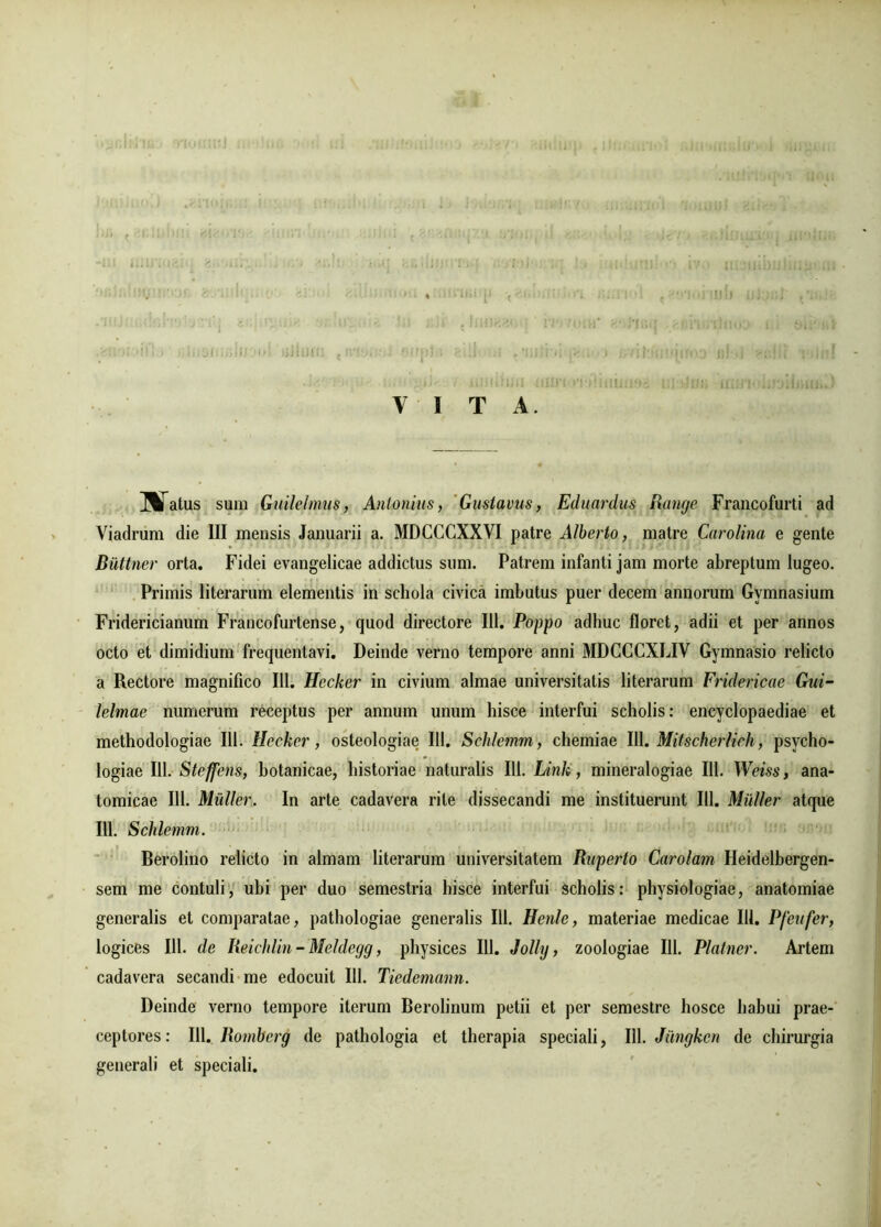 I) Y I T A. UTatus sum Guilelmus, Antonius, Gustavus, Eduardus Rangc Francofurti ad Viadruni die III mensis Januarii a. MDCCCXXVI patre Alberto, matre Carolina e gente Buttner orta. Fidei evangelicae addictus sum. Patrem infanti jam morte abreptum lugeo. Primis literarum elementis in schola civica imbutus puer decem annorum Gymnasium Fridericianum Francofurtense, quod directore 111. Poppo adhuc floret, adii et per annos octo et dimidium frequentavi. Deinde verno tempore anni MDCCCXLIV Gymnasio relicto a Rectore magnifico 111. Hccker in civium almae universitatis literarum Fridericae Gui- lelmae numerum receptus per annum unum hisce interfui scholis: encyclopaediae et methodologiae 111. Hccker, osteologiae 111. Sclilemm , chemiae III. Mitscherlich, psveho- logiae 111. Steffens, botanicae, historiae naturalis 111. Link, mineralogiae III. Weiss, ana- tomicae III. Mulier. In arte cadavera rite dissecandi me instituerunt 111. Mulier atque 111. Schlemm. Berolino relicto in almam literarum universitatem Raperto Carolam Heidelbergen- sem me contuli, ubi per duo semestria hisce interfui scholis: physiologiae, anatomiae generalis et comparatae, pathologiae generalis 111. Henle, materiae medicae 111. Pfetifer} logices 111. de Reichlin - Meldegg, physices 111. Jolly, zoologiae 111. Platner. Artem cadavera secandi me edocuit 111. Tiedemann. Deinde verno tempore iterum Berolinum petii et per semestre hosce habui prae- ceptores: 111. Romberg de pathologia et therapia speciali, 111. Jimgken de chirurgia generali et speciali.