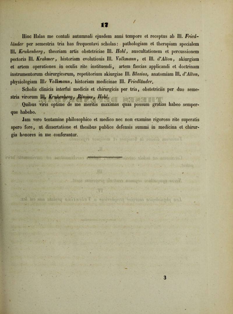 *9 / Hinc Halas me contuli autumnali ejusdem anni tempore et receptus ab 111. Fried- liinder per semestria tria has frequentavi scholas: pathologiam et therapiam specialem 111. Krukenberg, theoriam artis obstetriciae 111. Hohl, auscultationem et percussionem pectoris 111. Krahmer, historiam evolutionis 111. Volhmann, et 111. d’Alton, akiurgiam et artem operationes in oculis rite instituendi, artem fascias applicandi et doctrinam instrumentorum chirurgicorum, repetitorium akiurgiae 111. Blasius, anatomiam 111. d’Alton, physiologiam 111/ Volkmann, historiam medicinae 111. Friedlander. Scholis clinicis interfui medicis et chirurgicis per tria, obstetriciis per duo seme- stria virorum 111, Krukenberg, Blasius? Hohl. Quibus viris optime de me meritis maximas quas possum gratias habeo semper- que habebo. Jam vero tentamine philosophico et medico nec non examine rigoroso rite superatis spero fore, ut dissertatione et thesibus publice defensis summi in medicina et chirur- gia honores in me conferantur. _____ ;