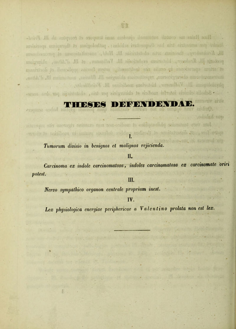 TMESES DBFEIUEIBAE. i. Timorum divisio in benignos et malignos rejicienda. II. Carcinoma ex indole carcinomatosa, indoles carcinomatosa ex carcinomate oriri potest. UL Nervo sijmpathico organon centrale proprium inest. IV. Lex physiologica energiae periphericae a Valentino prolata non est lex.