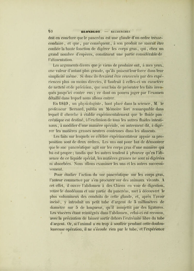 \0 BI.O!VnLOT. nECIlKRClIES doit en conclure que le pancréas est une glande d’un ordre trèsse- eondaire , et que , par conséquent, à son produit ne saurait être confiée la haute fonction de digérer les corps gras, qui, chez un grand nomhre d’espèces, conslituent une partie considérable de ralirnenlalion. Les arguments divers que je viens de produire ont, à mes yeux, une valeur d’autant plus grande, (pi’ils puisent leur force dans leur simplicité meme. Si donc ils devaient cire renversés par des expé- riences plus ou moins directes, il faudrait à celles-ci un caractère de netteté et de précision, que sont loin de présenter les faits invo- qués jusqu’ici contre eux; ce dont on pourra juger par rexameh détaillé dans lequel nous allons entrer. Lnl849, un physiologiste, haut placé dans la science, M. le professeur Bernard, publia un Mémoire fort l’emarquable dans lequel il cherche à établir expérimentalement que le tluide j)an - créatique est destiné, à l’exclusion de tous les autres Iluides intesti- naux, à modifier d’une manière spéciale, ou autrement dit, à digé- rer les matières grasses neutres contenues dans les aliments. Les faits sur lesquels ce célèbre expérimentateur appuie sa pro- position sont de deux ordres. Les uns ont ])our but de démontrer que le sue pancréatique agit sur les cor[)s gras d’une manière qui lui est propre; tandis que les autres tendent à prouver qu’en l’ab- sence de ce liquide spécial, les matières grasses ne sont ni digérées ni absorbées. Nous allons examiner les uns et les autres successi- vement. Pour étudier l’action du suc pancréatique sur les corps gras, l’auteur commence par s’en procurer sur des animaux vivants. A cet effet, il ouvre l’abdomen à des Chiens en voie de digestion, retire le duodénum et une partie du pancréas, met à découvert le plus volumineux des conduits de cette glande, et, après l’avoir incisé, y introduit un petit tube d’argent de 3 millimètres de diamètre sur 5 de longueur, qu’il assujettit {>ar des ligatures, l.es viscères étant réintégrés dans l’abdomen, celui-ci est recousu, avec la précaution de laisser sortir dehors l’extrémité libre du tube d’argent. Or, si l’animal a eu trop à souffrir pendant cette doulou- leureuse opération, il ne s’écoule rien par le tube, et l’expérience