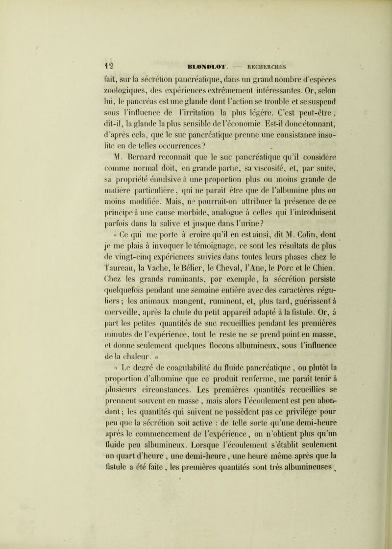 l'ait, sur la sécrétion pancréatique, dans un grand nombre d’espèces zoologiques, des expériences extrêmement intéressantes. Or, selon lui, le pancréas est une glande dont l’action se trouble et se suspend sous rinlluence de rirritation la plus légère. C’est peut-être, dit-il, la glande la plus sensible de l’économie. Est-il doncétonnant, d’après cela, que le suc pancréatique prenne une consistance inso- lite en de telles occurrences ? VI. Bernard reconnail que le suc pancréatique qu’il considère comme normal doit, en grande partie, sa viscosité, et, par suite, sa propriété émulsive à une proportion plus ou moins grande de matière particulière, qui ne paraît être (|ue de l’albumine plus ou moins modifiée. Mais, ne pourrait-on attribuer la présenee de ce principe à une cause morbide, analogue à celles qui l’introduisent parfois dans la salive et jusque dans l’urine? « Ce qui me porte à croire qu’il en est ainsi, dit M. Colin, dont je me plais à invoquer le témoignage, ce sont les résultats de plus de vingt-ciiKf expériences suivies dans toutes leurs phases chez le Taureau, la Vache, le Bélier, le Cheval, l’Ane, le Porc et le Chien. Chez les grands ruminants, par exemple, la sécrétion persiste quelquefois pendant une semaine entière avec des caractères régu- liers; les animaux mangent, ruminent, et, plus tard, guérissent à merveille, après la chute du petit appareil adapté à la fistule. Or, à part les petites quantités de suc recueillies pendant les premières minutes de l’expérience, tout le reste ne se prend point en masse, et donne seulement quelques flocons albumineux, sous l’influence de la chaleur. » « Le degré de coagulabilité du fluide pancréatique , ou plutôt la proportion d’albumine que ce produit renferme, me paraît tenir à plusieurs circonstances. Les premières (pianlités recueillies se prenuent souvent en masse , mais alors l’écoulement est peu abon- dant; les quantités qui suivent ne possèdent pas ce privilège pour peu (pie la sécrétion soit active : de telle sorte qu’une demi-heure après le commencement de l’expérience, on n’ohtient plus qu’un fluide peu albumineux. Lorsque l’écoulement s’établit seulement un quart d’heure, une demi-heure, une heure même après que la fistule a été faite , les premières quantités sont très albumineuses ^