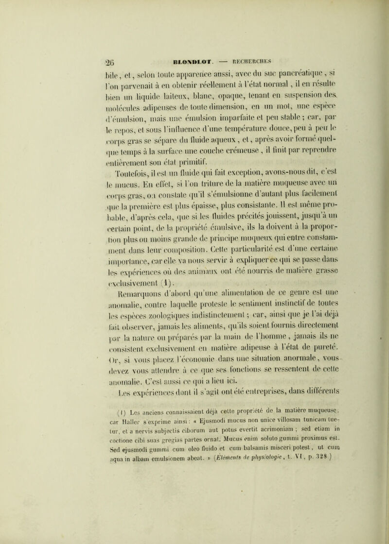 hile, et, selon toute apparence aussi, avec du sue pancréaticiiie , si l’on parvenait à en obtenir réellement à l’état normal, il en résulte bien un lirpiide laiteux, blanc, opmiue, tenant en suspension doft molécules adipeuses de toute dimension, en un mol, une espèce d’émulsion, mais nue émulsion imparfaite et peu stable; car, |)ar le repos, et sous riniluenee d’une température douce, peu à peu le corps gras se sépare du Iluide aqueux , et, après avoir formé (piel- (]ue temps à la surface une couche crémeuse , il finit par reprendre (Mitièrement son état primitif. Toutefois, il est un Iluide qui fait exception, avons-nous dit, c’est le mucus. En effet, si Ton triture de la matière mmpieuse avec un <a»rps gras, oa constate qu’il s’émulsionne d’autant plus facilement que la première est [dus épaisse, plus consistante. 11 est même pro- bable, d’après cela, (pic si les Iluidcs précités jouissent, jusqu’à un certain point, de la pro|)riété émulsive, ils la doivent a la propor- tion plus ou moins grande de ]trincipe miKpieux qui entre constam- ment dans leur composition. Cette particularité est d’une certaine importance, car elle va nous servir à cxpfi(pierce(pii se passe dans les ex[)ériences où (^les animaux ont été nourris de matière grasse ('xelusivement 1). Remarquons d’abord qu’une alimentation de ce genre est une anomalie, contre laquelle proteste le sentiment instinctil de toutes les espèces zoologfipies indistinctement ; car, ainsi iptc je l’ai déjà fait observer, jamais les aliments, (pi’ils soient tournis directement par la nature ou préparés par la main de l’homme , jamais ils ne consistent exclusivement en matière adipeuse à l’état de pureté. Or, si vous placez l’économie dans une situation anormale, vous devez vous attendre à ce que ses foiuàions se ressentent de cette anomalie. C’est aussi ce ipii a lieu ici. l.es exi>ériences dont il s’agit ont été entreprises, dans dillérenls (I) Les anciens connaissaient déjà celle propr;élé de la matière mucjueuse, CtH‘ Hâllcr s GxpriniG uinsi * Ejusmodi rnucus non unicG villossni tunicdrn luG- lur, et a nervis subjeclis ciboruin aut potus evertit acrimoniani , sed etiam in coctione cibi suas gre^^ias [)artes ornât. Mucus eniin soluLo gunnnü proximus est. Sed ejusrnodi gummi cum oleo lluido et cuio balsainis niisceii polest, ut cuin aqua in albam emulsionem abeat. » [Eléments de physiologie, t. ^ I, p. 328 ]