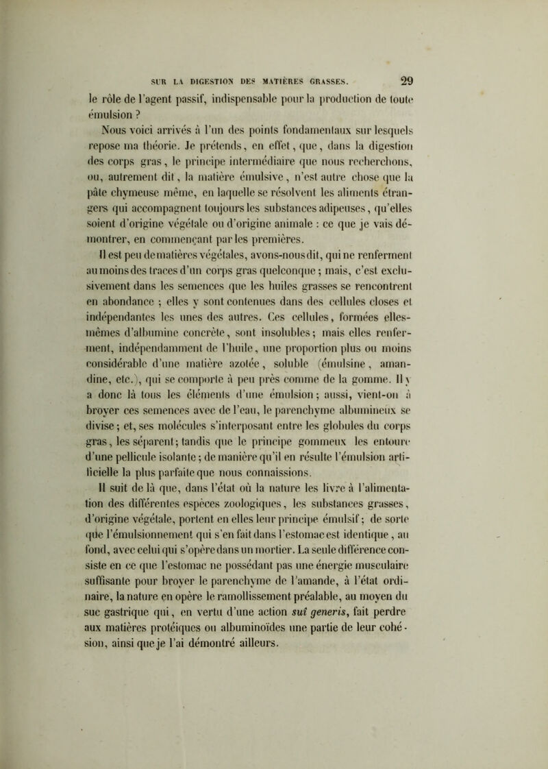 le rôle de l’agent passif, indispensable pour la production de toute émulsion ? Nous voici arrivés à l’un des points fondamentaux sur lesquels repose ma théorie. Je prétends, en effet, que, dans la digestion des corps gras, le principe intermédiaire (jue nous recherchons, ou, autrement dit, la matière émulsive, n’est autre chose (jue la pâte chymeuse même, en laquelle se résolvent les aliments étran- gei's qui accompagnent toujours les substances adipeuses, qu’elles soient d’origine végétale ou d’origine animale : ce que je vais dé- montrer, en commençant parles premières. Il est peu dematières végétales, avons-nousdit, qui ne renferment aumoinsdes traces d’un corps gras quelconque ; mais, c’est exclu- sivement dans les semences que les huiles grasses se rencontrent en abondance ; elles y sont contenues dans des cellules closes et indépendantes les unes des autres. Ces cellules, formées elles- mêmes d’albumine concrète, sont insolubles ; mais elles renfer- ment, indépendamment de l’huile, une proportion plus ou moins considérable d’une matière azotée, soluble (émulsine, aman- dine, etc. ), qui se comporte à peu [irès comme de la gomme. 11 y a donc là tous les éléments d’une émulsion ; aussi, vient-oii à broyer ces semences avec de l’eau, le parenchyme albumineux se divise ; et, ses molécules s’interposant entre les globules du coiqis gras, les séjiarent; tandis que le principe gommeux les entoure d’une pellicule isolante ; de manière qu’il en résulte l’émulsiou arti- licielle la plus parfaite que nous connaissions. II suit delà que, dans l’état où la nature les livre à l’alimenta- tion des différentes espèces zoologiques, les substances grasses, d’origine végétale, portent en elles leur principe émulsif ; de sorte ((Ue l’émulsionnement qui s’en fait dans l’estomac est identique, au fond, avec celui qui s’opère dans un mortier. La seule différence con- siste en ce que l’estomac ne possédant pas une énergie musculaire suffisante pour broyer le parenchyme de l’amande, à l’état ordi- naire, la nature en opère le ramollissement préalable, au moyen du suc gastrique qui, en vertu d’une action sut generis, fait perdre aux matières protéiques ou albuminoïdes une partie de leur cohé - sion, ainsi que je l’ai démontré ailleurs.