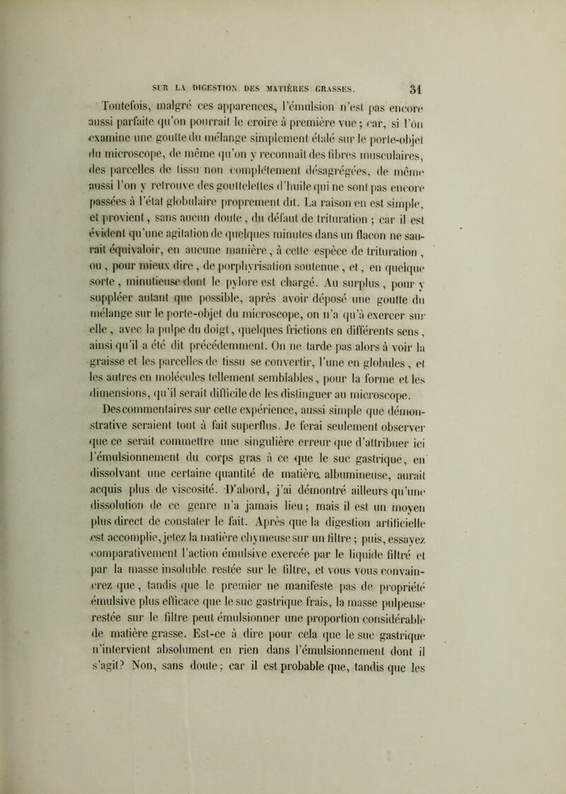 Toutefois, malgré ces apparences, rcmulsion n’est fias encore aussi parfaite qu’on pourrait le croire à première vue ; car, si l’on examine une goutte du mélange simplement étalé sur le porte-olijet du microscope, de même qu’on y reconnaît des libres musculaires, des parcelles de tissu non complètement désagrégées, de menu* aussi Ton y retrouve des gouttelettes d’huile qui ne sont fias encori* passées à l’état globulaire proprement dit. La raison en est simple, et provient, sans aucun doute, du défaut de trituration ; car il est évident qu’une agitation de quelques minutes dans un flacon ne sau- rait équivaloir, en aucune manière, à cette espèce de trituration , ou , pour mieux dire , de porphyrisation soutenue , et, en quelqui* sorte, minutieuse dont le pylore est chargé. Au surplus, pour y suppléer autant que possible, après avoir déposé une goutte du mélange sur le porte-objet du microscope, on n’a iju’à exercer sur elle, avec la pulpe du doigt, (fuelques frictions en différents sens, ainsi qu’il a été dit précédemment. On ne tarde pas alors à voir la graisse et les parcelles de tissu se convertir, l’une en globules , et les autres en molécules tellement semblables, pour la forme et les dimensions, (ju’il serait diflicile de les distinguer au microscope. Descomraentairessur cette expérience, aussi simple que démon- strative seraient tout à fait superllus- Je ferai seulement observe)' que ce serait commetti’e une singulière eiTeur que d’attribuer ici l’émulsionnement du corps gras à ce que le suc gasti’ique, en dissolvant une certaine quantité de matière, albumineuse, auiTiit acquis plus de viscosité. D’aboi'd, j’ai démontré ailleurs qu’uni* dissolution de ce geni'e n’a jamais lieu; mais il est un moyen plus direct de constater le fait. Après que la digestion artificielle est accomplie, jetez la matièi'e cbymeusesur un filtre ; puis, essayez comparativement l’action éiuulsive exercée par le liquide filti’é et par la masse insoluble restée sur le filtre, et vous vous convain- ci'ez que, tandis que le premier ne manifeste pas de propriété émulsive plus efficace que le suc gastrique frais, la masse pulpeuse restée sur le filtre peut émulsionner une proportion considérable de matière grasse. Est-ce à dii-e pour cela ifue le suc gastrique n’intervient absolument en rien dans l’émulsionnement dont il s’agit? Non, sans doute; car il est pimbable que, tandis que les