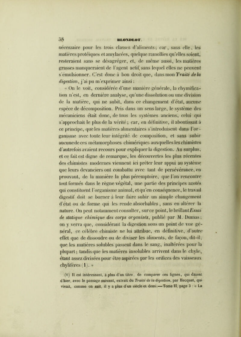 nécessaire pour les trois classes d’aliinenls; car, sans elle, les matières protéiques et amylacées, quelque ramollies qu’elles soient, resteraient sans se désagréger, et, de même aussi, les matières grasses manqueraient de l’agent aclif, sans lecpiel elles ne peuvent s’émnlsionner. C’est donc à bon droit que, dans mon Traité delà digestion^ j’ai pu m’exprimer ainsi ; « On le voit, considérée d’une manière généi’ale, la chymifica- tion n’est, en dernière analyse, (lu’nne dissolution ou une division de la matière, qui ne subit, dans ce changement d’état, aucune espèce de décomposition. Pris dans un sens large, le système des mécaniciens était donc, de tous les systèmes anciens, celui qui s’approchait le plus de la vérité ; car, en définitive, il aboutissait à ce principe, que les matières alimentaires s’introduisent dans l’or- ganisme avec toute leur intégrité de composition, et sans subir aucune de ces métamorphoses chimériques auxquelles les chimistes d’autrelbis avaient recours pour expliquer la digestion. Au surplus, et ce lait est digne de remarque, les découvertes les plus récentes des chimistes modernes viennent ici prêter leur appui an système que leurs devanciers ont combattu avec tant de persévérance, en prouvant, de la manière la plus péremptoire, que l’on rencontre tout formés dans le règne végétal, une jiartie des princiiies azotés qui constituent l’organisme animal, etqu’cn conséquence, le travail digestif doit se borner à leur faire subir un simple changement d’état ou de forme qui les rende absorbables, sans en altérer la nature. On peut notamment consulter, sur ce [)oint, lebrillantEwai de statique chimique des corps organisés, j)ublié par M. Dumas; on y verra que, considérant la digestion sons un point de vue gé- néral, ce célèbre chimiste ne lui attribue, en définitive, d’autre* effet que de dissoudre ou de diviser les aliments, de façon, dit-il, que les matières solubles passent dans le sang, inaltérées pour la plupart; tandis(jue les matières insolubles arrivent dans le chyle, étant assez divisées pour être aspirées par les orifices des vaisseaux chylifères (1). » (1) Il est intéressant, à plus d’un titre, de comparer ces lignes, qui datent d hier, avec le passage suivant, extrait du Traité de la digestion, par Hecquet, qui vivait, comme on sait, il y a plus d’un siècle et demi.—Tome II, page 3 : a L»