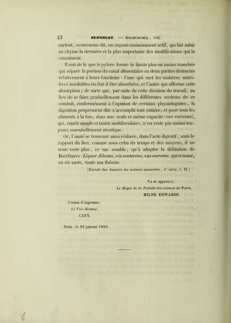 /i*2 BLONDLOT. RECHERCHES , KTC. surtout, avons-nous dit, un organe éminemment actif, qui fait subir au cliyme la dernière et la plus importante des modifications qui le coustituent. 11 suit de là que le pylore forme la limite plus ou moins tranchée (]ui sépare la portion du canal alimentaire en deux parties distinctes relativement à leurs fonctions : l’une (|ui met les matières nutri- tives insolubles en état d’être absorbées, et l’autre qui effectue cette absorption ; de sorte que, par suite de cette division du travail, au lieu de se faire graduellement dans les différentes sections de ce conduit, conformément à l’opinion de certains physiologistes, la digestion proprement dite s’accomplit tout entière, et pour tous les aliments à la fois, dans une seule et même capacité ft’as coercens)^ <jui, tantôt simple et tantôt multiloculaire, n’en reste pas moins tou- jours essentiellement identique. Or, runitése trouvant ainsi réalisée, dans l’acte digestif, sous le rapport du lieu, comme sous celui du temps et des moyens, il ne nous reste plus, ce me semble, qu’à adopter la définition de Boerbaave : Liquor diluens, vis conterens^ vas coercens^ qui résume, en six mots, toute ma théorie. (Extrait des Annales des sciences naturelles, 4' série, t.’ II.) Vu et approuvé, Le Doyen de la Faculté des sciences de Paris, MILNE EDWARDS. Permis d'imprimer. Le Vice-Recteur, CAYX.