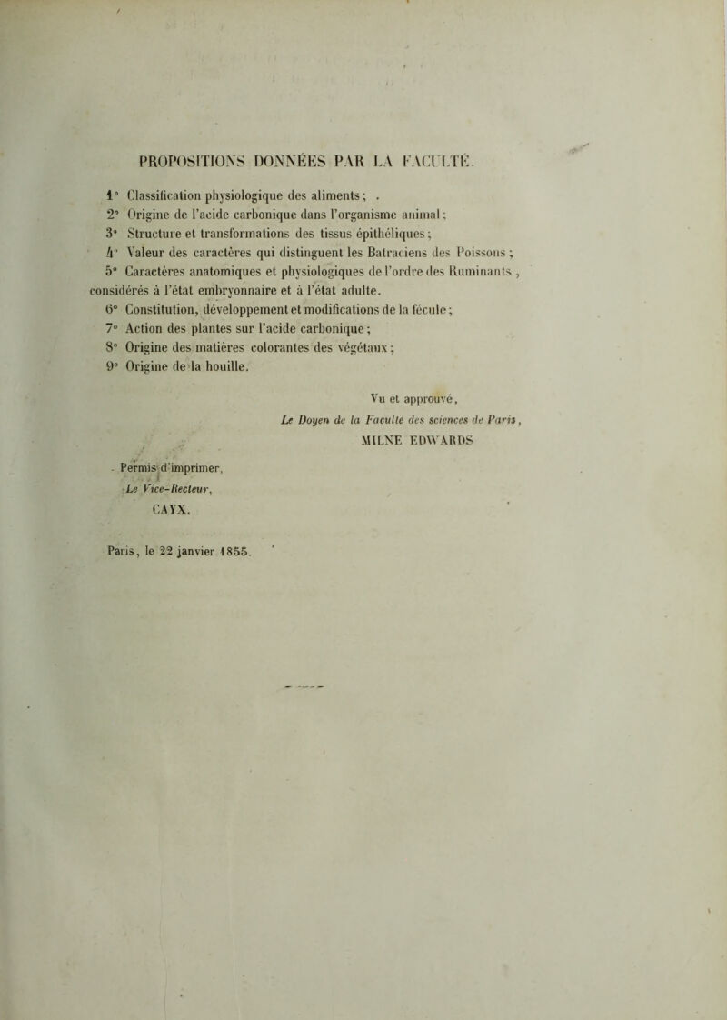 PROPOSITIONS DONNEES PAR J.A I ACI'CI E. 1“ Classification physiologique des aliments ; . 2’ Origine de l’acide carbonique dans l’organisme animal ; 3” Structure et transformations des tissus épithéliqucs ; /l“ Valeur des caractères qui distinguent les Batraciens des Poissons ; 5“ Caractères anatomiques et physiologiques de l’ordre des Humiliants considérés à l’état embryonnaire et à l’état adulte. B® Constitution, développement et modifications de la fécule ; 7® Action des plantes sur l’acide carbonique ; 8® Origine des matières colorantes des végétaux ; 9° Origine deda houille. - Permis^d'imprimer, •Le Vice-Recteur, CAYX. Vu et approuvé, Le Doyen de la Faculté des sciences de Paris -MILNE EDWARDS