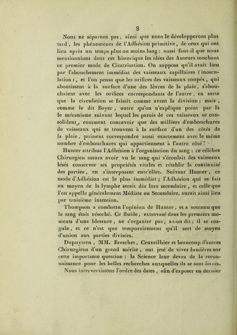 Nous ne séparons pas , ainsi que nous le développerons plus tard, les phénomènes de l’Adhésion primitive, de ceux qui ont lieu après un temps plus ou moins long : aussi faut-il que nous mentionnions dans cet historique les idées des Auteurs louchant ce premier mode de Cicatrisation. On supposa qu’il avait lieu par l’abouchement immédiat des vaisseaux capillaires ( inoscu- lation ), et l’on pensa que les orifices des vaisseaux coupés , qui aboutissent à la surface d’une des lèvres de la plaie, s’abou- chaient avec les orifices correspondants de l’autre , en sorte que la circulation se faisait comme avant la division ; mais , comme le dit Boyer , outre qu’on n’explique point par là le mécanisme suivant lequel les parois de ces vaisseaux se con- solident, comment concevoir que des milliers d’embouchures de vaisseaux qui se trouvent à la surface d’un des côtés de la plaie , puissent correspondre aussi exactement avec le même nombre d’embouchures qui appartiennent à l’autre côté? Hunter attribua l’Adhésion à l’organisation du sang : ce célèbre Chirurgien assura avoir vu le sang qui s’écoulait des vaisseaux lésés conserver ses propriétés vitales et rétablir la continuité des parties , en s’interposant entr’elles. Suivant Hunter , ce mode d’Adhésion est le plus immédiat ; l’Adhésion qui se fait au moyen de la lymphe serait dès lors secondaire, et celle que l’on appelle généralement Médiale ou Secondaire, aurait ainsi lieu par troisième intention. Thompson a combattu l’opinion de Hunier, et a soutenu que le sang était résorbé. Ce fluide, extravasé dans les premiers mo- ments d’une blessure, ne s’organise pas, a-t-on dit; il se coa- gule , et ce n’est que temporairement qu’il sert de moyen d’union aux parties divisées. Dnpuytren , MM. Breschet, Cruveilhier et beaucoup d’autres Chirurgiens d’un grand mérite , ont jeté de vives lumières sur cette importante question ; la Science leur devra de la recon- naissance pour les belles recherches auxquelles ils se sont liviés. Nous intervertissons l’ordre des dates , afin d’exposer en dernier