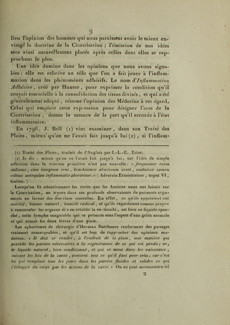 lieu l’opijiion des hommes qui nous paraissent avoir le mieux en- visage la doctrine de la Cicatrisation ; l’émission de nos idées sera ainsi naturellement placée après celles dont elles se rap- prochent le plus. Une idée domine dans les opinions que nous avons signa- lées : elle est relative au rôle que l’on a fait jouer à l’inflam- mation dans les phénomènes adhésifs. Le nom d'Inflammation Adhèsive , créé par Hunter , pour exprimer la condition qu’il croyait essentielle à la consolidation des tissus divisés , et qui a été généralement adopté , résume l’opinion des Médecins à cet égard. Celui qui emploie cette expiession pour désigner l’acte de la Cicatrisation , donne la mesure de la part qu’il accorde à l’état inflammatoire. En 1796, J. Bell (1) vint examiner, dans son Traité des Plaies, mieux'qu’on ne l’avait fait jusqu’à lui (2) , si l’inflam- (1) Traité des Plaies, traduit de l’Anglais parJ.-L.-E. Estor. (2) Je dis : mieux quoi» 11e l'avait fait jusqu’à lui, car 1 idée de simple adhésion dans la réunion primitive n’est pas nouvelle: « fréquenter eniin vidimus , cùm integrum crus , brachiumve cibscissuni esset , coaluisse tamcu vulnus anlequàm inflammalio ctboriretur. » ( Adversùs Erasistrateos , caput VI, Galien. ) Lorsqu’on lit attentivement les écrits que les Anciens nous ont laissés sur la Cicatrisation, on trouve dans ces profonds observateurs de puissants argu- ments en faveur des docrines nouvelles. Eu effet, ce qu’ils appelaient suc nutritif, baume naturel, humide radical , et qu’ils regardaient comme propi e à renouveler les organes et à en rétablir la continuité, est bien ce liquide épan- ché , cette lymphe coagulable qui se présente sous l’aspect d’une gelée animale et qui .réunit les deux lèvres d’une plaie. Les aphorismes de chirurgie d’Herman Boërhaave renferment des passages vraiment remarquables, et qu’il est bon de rapprocher des opinions mo- dernes. « Il doit se rendre , à l'endroit de la plaie, une matière qui possède les parties nécessaires à la régénération de ce qui est perdu; or, le liquide naturel , bien conditionné , et qui se meut dans les vaisseaux , suivant les lois de la santé , contient tout ce qu'il faut pour cela ; car c'est lui qui remplace tous les jours dans les parties fluides• et solides ce qui s'échappe du corps par les actions de la santé. » On ne peut méconnaître ici O