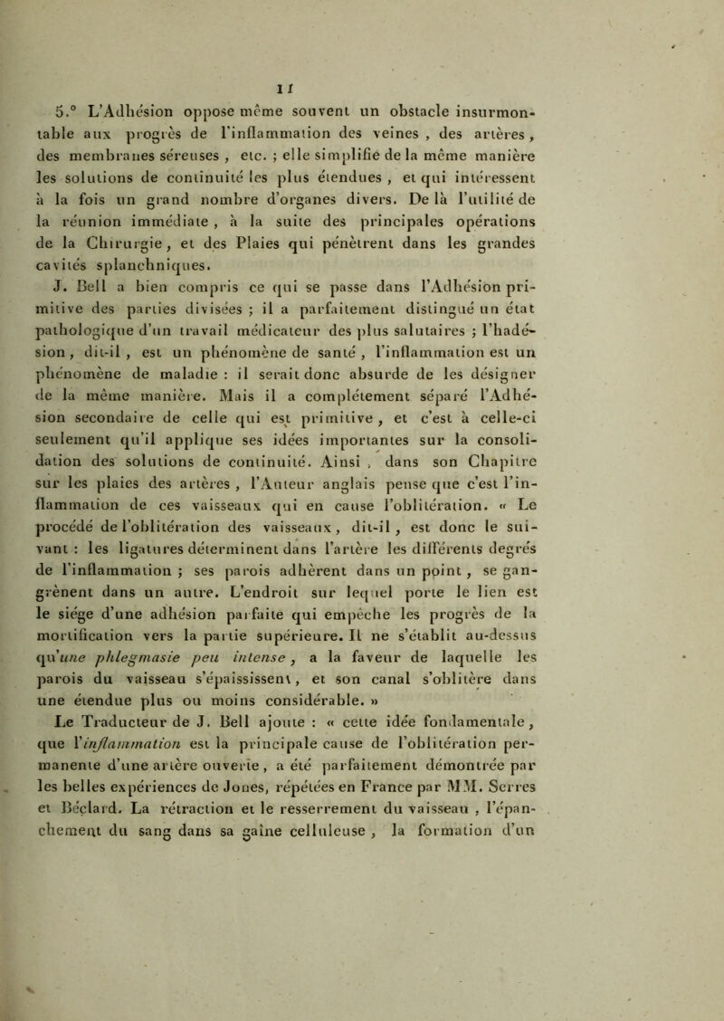 5.° L’Adhésion oppose même souvent un obstacle insurmon- table aux progrès de l’inflammation des veines , des artères , des membranes séreuses , etc. ; elle simplifie delà même manière les solutions de continuité les plus étendues , et qui intéressent à la fois un grand nombre d’organes divers. Delà l’utilité de la réunion immédiate , à la suite des principales opérations de la Chirurgie, et des Plaies qui pénètrent dans les grandes cavités splanchniques. J. Bell a bien compris ce qui se passe dans l’Adhésion pri- mitive des parties divisées ; il a parfaitement distingué un état pathologique d’un travail médicateur des plus salutaires ; l’hadé- sion , dit-il, est un phénomène de santé, l’inflammation est un phénomène de maladie: il serait donc absurde de les désigner de la même manière. Mais il a complètement séparé l’Adhé- sion secondaire de celle qui est primitive, et c’est à celle-ci seulement qu’il applique ses idées importantes sur la consoli- dation des solutions de continuité. Ainsi > dans son Chapitre sur les plaies des artères , l’Auteur anglais pense que c’est l’in- flammation de ces vaisseaux qui en cause l’oblitération. « Le procédé de l’oblitération des vaisseaux, dit-il, est donc le sui- vant: les ligatures déterminent dans l’artère les différents degrés de l’inflammation ; ses parois adhèrent dans un point , se gan- grènent dans un autre. L’endroit sur lequel porte le lien est le siège d’une adhésion parfaite qui empêche les progrès de la mortification vers la partie supérieure. Il ne s’établit au-dessus qu'une phlegmasie peu intense, a la faveur de laquelle les parois du vaisseau s’épaississent, et son canal s’oblitère dans une étendue plus ou moins considérable. » Le Traducteur de J. Bell ajoute : « cette idée fondamentale, que Y inflammation est la principale cause de l’oblitération per- manente d’une artère ouverte , a été parfaitement démontrée par les belles expériences de Jones, répétées en France par MM. Serres et Béclard. La rétraction et le resserrement du vaisseau , l’épan- chemeat du sang dans sa gaine celluleuse , la formation d’un