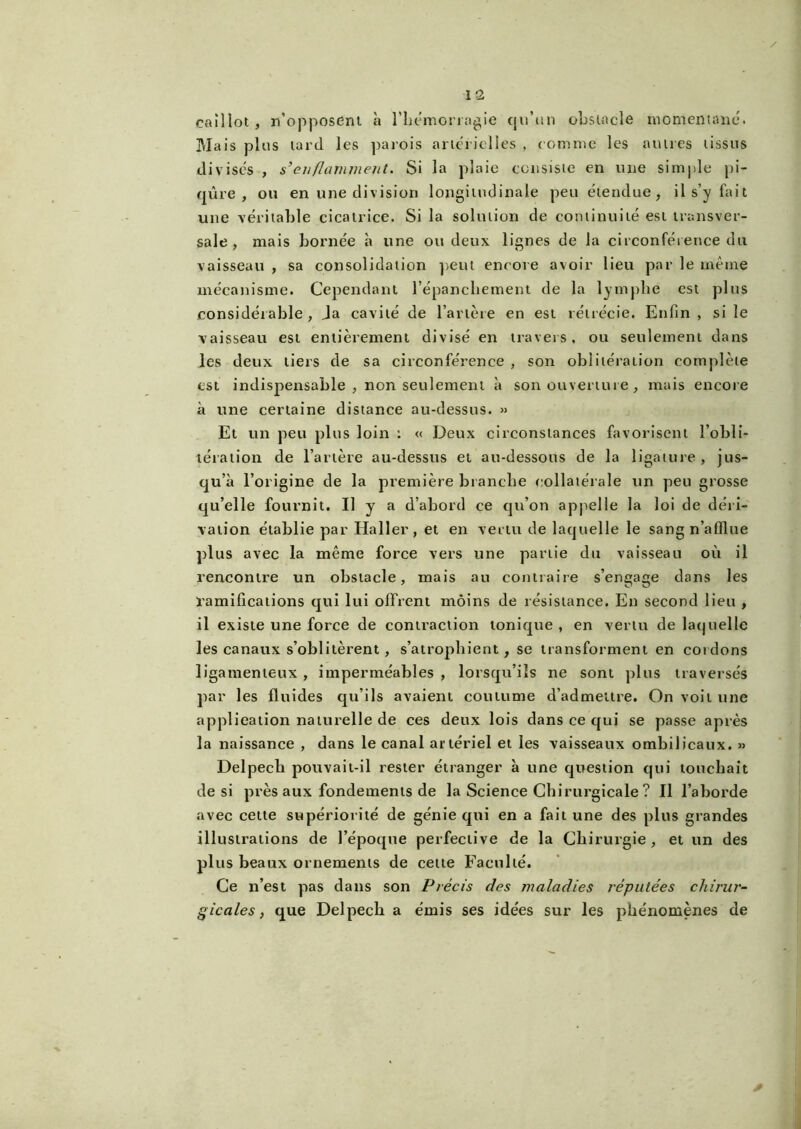 caillot , n’opposent à l’hémorragie qu’un obstacle momentané. Mais plus tard les parois artérielles , comme les autres tissus divisés , s’enflamment. Si la plaie consiste en une simple pi- qûre , ou en une division longitudinale peu étendue, il s’y fait une véritable cicatrice. Si la solution de continuité est transver- sale , mais bornée h une ou deux lignes de la circonférence du vaisseau , sa consolidation peut encore avoir lieu par le même mécanisme. Cependant l’épanchement de la lymphe est plus considérable, Ja cavité de l’artère en est rétrécie. Enfin , si le vaisseau est entièrement divisé en travers, ou seulement dans les deux tiers de sa circonférence , son oblitération complète est indispensable, non seulement à son ouverture , mais encore à une certaine distance au-dessus. » El un peu plus loin : « Deux circonstances favorisent l’obli- tération de l’artère au-dessus et au-dessous de la ligature, jus- qu’à l’origine de la première branche collatérale un peu grosse qu’elle fournit. Il y a d’abord ce qu’on appelle la loi de déri- vation établie par Haller, et en vertu de laquelle le sang n’afflue plus avec la même force vers une partie du vaisseau où il rencontre un obstacle, mais au contraire s’engage dans les ramifications qui lui offrent moins de résistance. En second lieu , il existe une force de contraction tonique , en vertu de laquelle les canaux s’oblitèrent , s’atrophient, se transforment en cordons ligamenteux , imperméables , lorsqu’ils ne sont plus traversés par les fluides qu’ils avaient coutume d’admettre. On voit une application naturelle de ces deux lois dans ce qui se passe après la naissance , dans le canal artériel et les vaisseaux ombilicaux. » Delpech pouvait-il rester étranger à une question qui touchait de si près aux fondements de la Science Chirurgicale ? Il l’aborde avec cette supériorité de génie qui en a fait une des plus grandes illustrations de l’époque perfective de la Chirurgie, et un des plus beaux ornements de cette Faculté. Ce n’est pas dans son Précis des maladies réputées chirur- gicales, que Delpech a émis ses idées sur les phénomènes de