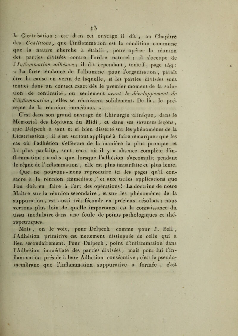 îa Cicatrisation ; car dans cet ouvrage il dit , an Chapitre des Coalitions f que l'inflammation est la condiiion commune que la nature cherche à établir , pour opérer la réunion des parties divisées contre l’ordre naturel ; il s’occupe de Y Inflammation adhésive ; il dit cependant, tome I, page 149 : « La forte tendance de l’albumine pour l’organisation , paraît être la cause en vertu de laquelle, si les parties divisées sont tenues dans un contact exact dès le premier moment de la solu- tion de continuité , ou seulement avant le développement de C inflammation, elles se réunissent solidement. De là, le pré- cepte de la réunion immédiate. » C’est dans son grand ouvrage de Chirurgie clinique, dans le Mémorial des hôpitaux du Midi, et dans ses savantes leçons, que Delpech a tant et si bien disserté sur les phénomènes de la Cicatrisation; il s’est surtout appliqué à faire remarquer que les cas où l’adhésion s’effectue de la manière la plus prompte et la plus parfait^ , sont ceux où il y a absence complète d’in- flammation ; tandis que lorsque l’adhésion s’accomplit pendant le règne de l’inflammation , elle est plus imparfaite et plus lente. Que ne pouvons - nous reproduire ici les pages qu’il con- sacre à la réunion immédiate ,'et aux utiles applications que l’on doit en faire à l’art des opérations! La doctrine de notre Maître sur la réunion secondaire , et sur les phénomènes de la suppuration, est aussi très-féconde en précieux résultats; nous verrons plus loin de quelle importance est la connaissance du tissu inodulaire dans une foule de points pathologiques et thé- rapeutiques. Mais, on le voit, pour Delpech comme pour J. Bell , l’Adhésion primitive est nettement distinguée de celle qui a lieu secondairement. Pour Delpech , point d’inflammation dans l’Adhésion immédiate des parties divisées ; mais pour lui l’in- flammation préside à leur Adhésion consécutive ; c’est la pseudo- memîirane que l’inflammation suppurative a formée , c’est