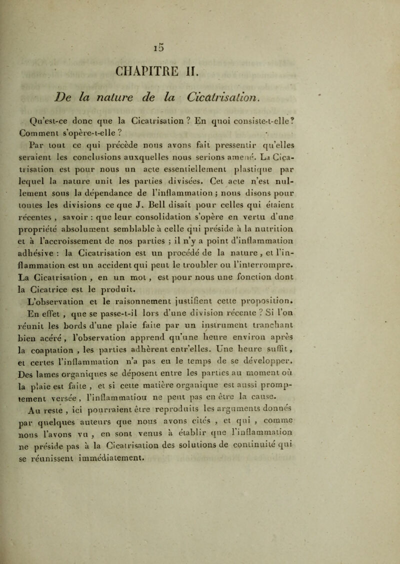 De la nature de la Cicatrisation. Qu’esi-ce donc que la Cicatrisation ? En quoi consiste-t-elle? Comment s’opère-t-elle ? Par tout ce qui précède nous avons fait pressentir qu’elles seraient les conclusions auxquelles nous serions amené. La Ciça- tiisation est pour nous un acte essentiellement plastique par lequel la nature unit les parties divisées. Cet acte n’est nul- lement sous la dépendance de l’inflammation ; nous disons pour tomes les divisions ce que J. Bell disait pour celles qui étaient récentes , savoir : que leur consolidation s’opère en vertu d’une propriété absolument semblable à celle qui préside à la nutrition et h l’accroissement de nos parties ; il n’y a point d’inflammation adbésive : la Cicatrisation est un procédé de la nature , et l’in- flammation est un accident qui peut le troubler ou l’interrompre. La Cicatrisation , en un mot , est pour nous une fonction dont la Cicatrice est le produit. L’observation et le raisonnement justifient cette proposition. En effet , que se passe-t-il lors d’une division récente ? Si l’on réunit les bords d’une plaie faite par un instrument tranchant bien acéré, l’observation apprend qu’une heure environ après la coaptation , les parties adhèrent entr’elles. Une heure suffit, et certes l’inflammation n’a pas eu le temps de se développer. Des lames organiques se déposent entre les parues au moment où la plaie est faite, et si cette matière organique est aussi promp- tement versée , l’inflammatiou ne peut pas en être la cause. Au reste , ici pourraient être reproduits les arguments donnés par quelques auteurs que nous avons cites , et qui , comme nous l’avons vu , en sont venus à établir que 1 inflammation ne préside pas à la Cicatrisation des solutions de continuité qui se réunissent immédiatement.