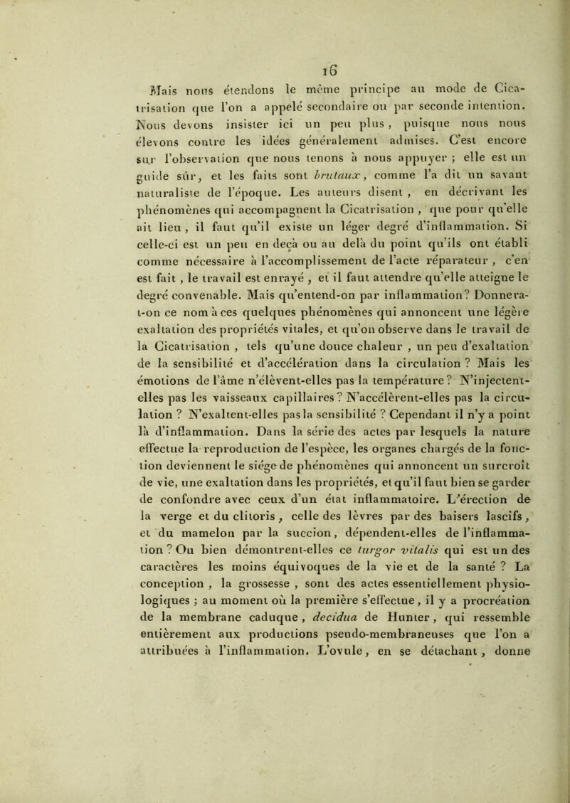 Mais nous étendons le même principe au mode de Cica- trisation que l’on a appelé secondaire ou par seconde intention. Nous devons insister ici un peu plus , puisque nous nous élevons contre les idées généralement admises. C’est encore su.r l'observation que nous tenons à nous appuyer ; elle est un guide sûr, et les faits sont brutaux, comme l’a dit un savant naturaliste de l’époque. Les auteurs disent , en décrivant les phénomènes qui accompagnent la Cicatrisation , que pour qu’elle ait lieu , il faut qu’il existe un léger degré d’inflammation. Si celle-ci est un peu en deçà ou au delà du point qu’ils ont établi comme nécessaire à l’accomplissement de l’acte réparateur , c’en est fait , le travail est enrayé , et il faut attendre qu’elle atteigne le degré convenable. Mais qu’entend-on par inflammation? Donnera- t-on ce nom à ces quelques phénomènes qui annoncent une légère exaltation des propriétés vitales, et qu’on observe dans le travail de la Cicatrisation , tels qu’une douce chaleur , un peu d’exaltation de la sensibilité et d’accélération dans la circulation ? Mais les émotions de lame n’élèvent-elles pas la température? N’injectent- elles pas les vaisseaux capillaires? N’accélèrent-elles pas la circu- lation ? N’exaltent-elles pas la sensibilité ? Cependant il n’y a point là d’inflammation. Dans la série des actes par lesquels la nature effectue la reproduction de l’espèce, les organes chargés de la fonc- tion deviennent le siège de phénomènes qui annoncent un surcroît de vie, une exaltation dans les propriétés, et qu’il faut bien se garder de confondre avec ceux d’un état inflammatoire. L'érection de la verge et du clitoris , celle des lèvres par des baisers lascifs , et du mamelon par la succion, dépendent-elles de l’inflamma- tion ? Ou bien démontrent-elles ce turgor vitalis qui est un des caractères les moins équivoques de la vie et de la santé ? La conception , la grossesse , sont des actes essentiellement physio- logiques ; au moment où la première s’effectue, il y a procréation de la membrane caduque , decidua de Hunier , qui ressemble entièrement aux productions pseudo-membraneuses que l’on a attribuées à l’inflammation. L’ovule, en se détachant, donne