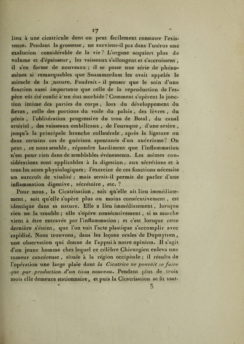 lieu à une cicatricule dont on peut facilement constater l’exis- tence. Pendant la grossesse, ne survient-il pas dans l’utérus une exaltation considérable de la vie? L’organe acquiert plus de volume et d’épaisseur, les vaisseaux s’allongent et s’accroissent, il s’en forme de nouveaux ; il se passe une série de phéno- mènes si remarquables que Suammerdam les avait appelés le miracle de la .nature. Faudrait - il penser que le soin d’une fonction aussi importante que celle de la reproduction de l’es- pèce eut été confié à un état morbide? Comment s’opèrent la jonc- tion intime des parties du corps , lors du développement du foetus , celle des portions du voile du palais , des lèvres , du pénis , l’oblitération progressive du trou de Botal, du canal artériel , des vaisseaux ombilicaux , de l’ouraque , d’une artère , jusqu’à la principale branche collatérale , après la ligature ou dans certains cas de guérison spontanée d’un anévrisme? On peut, ce nous semble, répondre hardiment que l’inflammation n’est pour rien dans de semblables événements. Les mêmes con- sidérations sont applicables à la digestion, aux sécrétions et à tous les actes physiologiques ; l’exercice de ces fonctions nécessite un surcroît de vitalité ; mais serait-il permis de parler d’une inflammation digestive, sécrétoire, etc.? Pour nous, la Cicatrisation, soit qu’elle ait lieu immédiate- ment , soit qu’elle s’opère plus ou moins consécutivement , est identique dans sa nature. Elle a lieu immédiatement, lorsque rien ne la trouble ; elle s’opère consécutivement , si sa marche vient à être entravée par l’inflammation ; et c’est lorsque cette dernière s’éteint, que l’on voit l’acte plastique s’accomplir avec rapidité. Nous trouvons, dans les leçons orales de Dupuytren, une observation qui donne de l’appui à notre opinion. Il s’agit d’un jeune homme chez lequel ce célèbre Chirurgien enleva une tumeur cancéreuse, située à la région occipitale; il résulta de l’opération une large plaie dont la Cicatrice ne pouvait se faire que par production d’un tissu nouveau. Pendant plus de trois mois elle demeura stationnaire, et puis la Cicatrisation se fit tout-