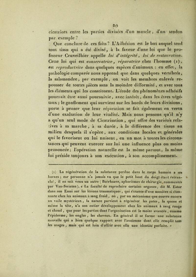 cicatrices entre les parties divisées d’un muscle , d’un tendon par exemple ? Que conclure de ces faits? L’Adhésion est le but auquel tend tout tissu qui a été divisé, à la faveur d’une loi que le pro- fesseur Cruveilhier appelle loi d’intégrité, loi de restauration. Celte loi qui est conservatrice, réparatrice chez l’homme (1) , est reproductrice dans quelques espèces d’animaux : en effet, la pathologie comparée nous apprend que dans quelques vertébrés > la salamandre , par exemple , on voit les membres enlevés re- pousser de toutes pièces sans la moindre difformité , et avec tous les éléments qui les constituent. L’étude des phénomènes adhésifs pourrait être aussi poursuivie, avec intérêt, dans les êtres végé- taux ; le gonflement qui survient sur les bords de leurs divisions , porte à penser que leur réparation se fait également en vertu d’une exaltation de leur vitalité. Mais nous pensons qu’il n’y a qu’un seul mode de Cicatrisation , qui offre des variétés rela- tives à sa marche , à sa durée , à la différence des tissus au milieu desquels il s’opère, aux conditions locales et générales qui le favorisent ou lui nuisent , en un mot à toutes les circons- tances qui peuvent exercer sur lui une influence plus ou moins prononcée; l’opération naturelle est la même partout, la même loi préside toujours à son exécution, à son accomplissement. (1) La régénération de la substance perdue dans le corps humain a ses bornes ; car personne n’a jamais vu que le petit bout du doigt étant retran- ché , il en soit venu un autre ( Boërhaave, aphorismes de chirurgie, commentés par Van-Swielen). « La faculté de reproduire certains organes, dit M. Estor dans son Essai sur les lésions traumatiques, qui s’exerce d’uue manière si éton- nante chez les animaux à sang froid , où , par un mécanisme que couvre encore un voile mystérieux , la nature parvient à régénérer les pâtes , la queue et même la tête, n’a son entier développement chez les animaux à sang rouge et chaud , que pour les parties dont l’organisation est le moins avancée , comme l’épiderme, les ongles, les cheveux. En général il se forme une substance nouvelle qui a bien quelque rapport avec l’ancienne dont elle remplit tous les usages , mais qui est loin d’offrir avec elle une identité parfaite. »