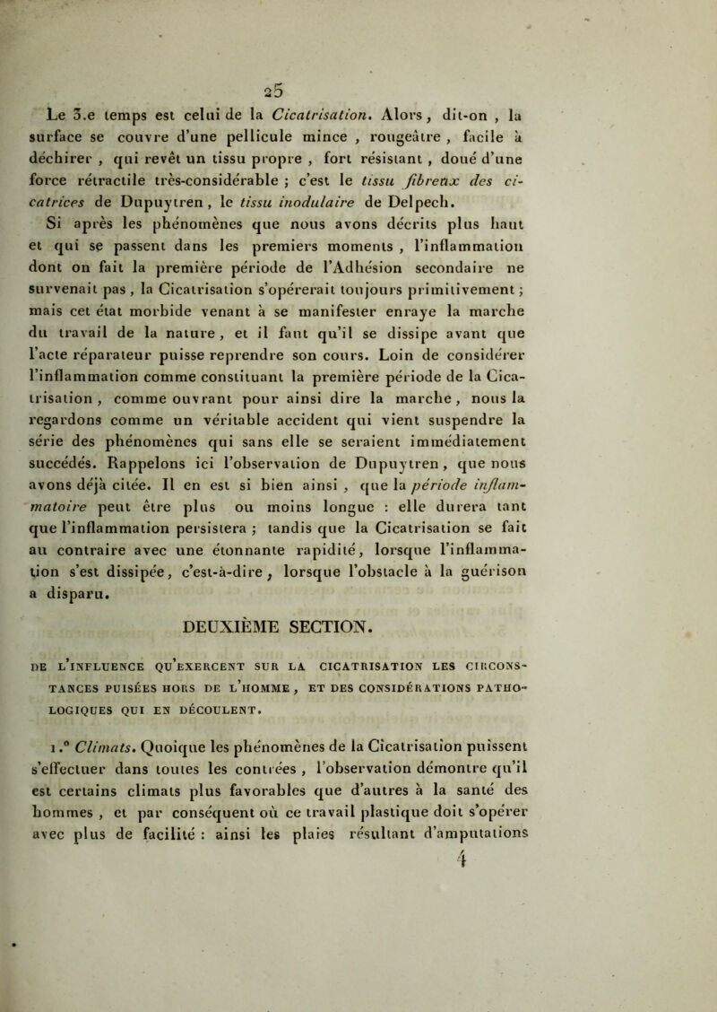 Le 3.e temps est celui de la Cicatrisation. Alors, dit-on , la surface se couvre d’une pellicule mince , rougeâtre , facile k déchirer , qui revêt un tissu propre , fort résistant , doué d’une force rétractile très-considérable ; c’est le tissu fibreux des ci- catrices de Dupuytren, le tissu 'modulaire de Delpech. Si après les phénomènes que nous avons décrits plus haut et qui se passent dans les premiers moments , l’inflammation dont on fait la première période de l’Adhésion secondaire ne survenait pas , la Cicatrisation s’opérerait toujours primitivement ; mais cet état morbide venant k se manifester enraye la marche du travail de la nature, et il faut qu’il se dissipe avant que l’acte réparateur puisse reprendre son cours. Loin de considérer l’inflammation comme constituant la première période de la Cica- trisation , comme ouvrant pour ainsi dire la marche, nous la regardons comme un véritable accident qui vient suspendre la série des phénomènes qui sans elle se seraient immédiatement succédés. Rappelons ici l’observation de Dupuytren, que nous avons déjà citée. Il en est si bien ainsi , que la période inflam- matoire peut être plus ou moins longue : elle durera tant que l’inflammation persistera ; tandis que la Cicatrisation se fait au contraire avec une étonnante rapidité, lorsque l’inflamma- tion s’est dissipée, c’est-à-dire, lorsque l’obstacle k la guérison a disparu. DEUXIÈME SECTION. de l’influence qu’exercent sur la cicatrisation les circons- tances PUISÉES HORS DE l’hOMME, ET DES CONSIDÉRATIONS PATHO- LOGIQUES QUI EN DÉCOULENT. i.° Climats. Quoique les phénomènes de la Cicatrisation puissent s’effectuer dans toutes les contrées , l’observation démontre qu’il est certains climats plus favorables que d’autres k la santé des hommes , et par conséquent où ce travail plastique doit s’opérer avec plus de facilité : ainsi les plaies résultant d’amputations