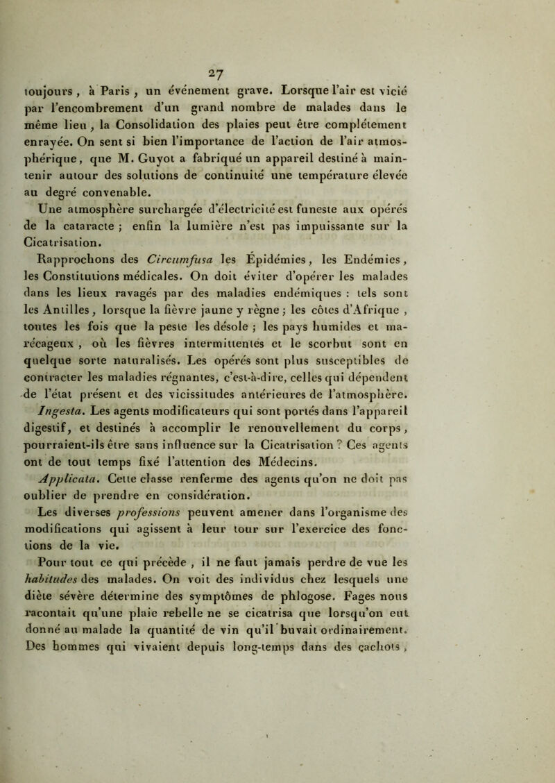 toujours, à Paris , un événement grave. Lorsque l’air est vicié par l’encombrement d’un grand nombre de malades dans le même lieu , la Consolidation des plaies peut être complètement enrayée. On sent si bien l’importance de l’action de l’air atmos- phérique, que M. Guyot a fabriqué un appareil destiné à main- tenir autour des solutions de continuité une température élevée au degré convenable. Une atmosphère surchargée d’électricité est funeste aux opérés de la cataracte ; enfin la lumière n’est pas impuissante sur la Cicatrisation. Rapprochons des Circumfusa les Epidémies, les Endémies, les Constitutions médicales. On doit éviter d’opérer les malades dans les lieux ravagés par des maladies endémiques : tels sont les Antilles, lorsque la fièvre jaune y règne; les côtes d’Afrique , toutes les fois que la peste les désole ; les pays humides et ma- récageux , où les fièvres intermittentes et le scorbut sont en quelque sorte naturalisés. Les opérés sont plus susceptibles de contracter les maladies régnantes, c’esi-à-dire, celles qui dépendent de l’état présent et des vicissitudes antérieures de l’atmosphère. Ingesta. Les agents modificateurs qui sont portés dans l’appareil digestif, et destinés à accomplir le renouvellement du corps, pourraient-ils être sans influence sur la Cicatrisation? Ces agents ont de tout temps fixé l’attention des Médecins. Applicata. Cette classe renferme des agents qu’on ne doit pas oublier de prendre en considération. Les diverses professions peuvent amener dans l’organisme des modifications qui agissent à leur tour sur l’exercice des fonc- tions de la vie. Pour tout ce qui précède , il ne faut jamais perdre de vue les habitudes des malades. On voit des individus chez lesquels une diète sévère détermine des symptômes de plilogose. Fages nous racontait qu’une plaie rebelle ne se cicatrisa que lorsqu’on eut donné au malade la quantité de vin qu’il buvait ordinairement. Des hommes qui vivaient depuis long-temps dans des cachots ,