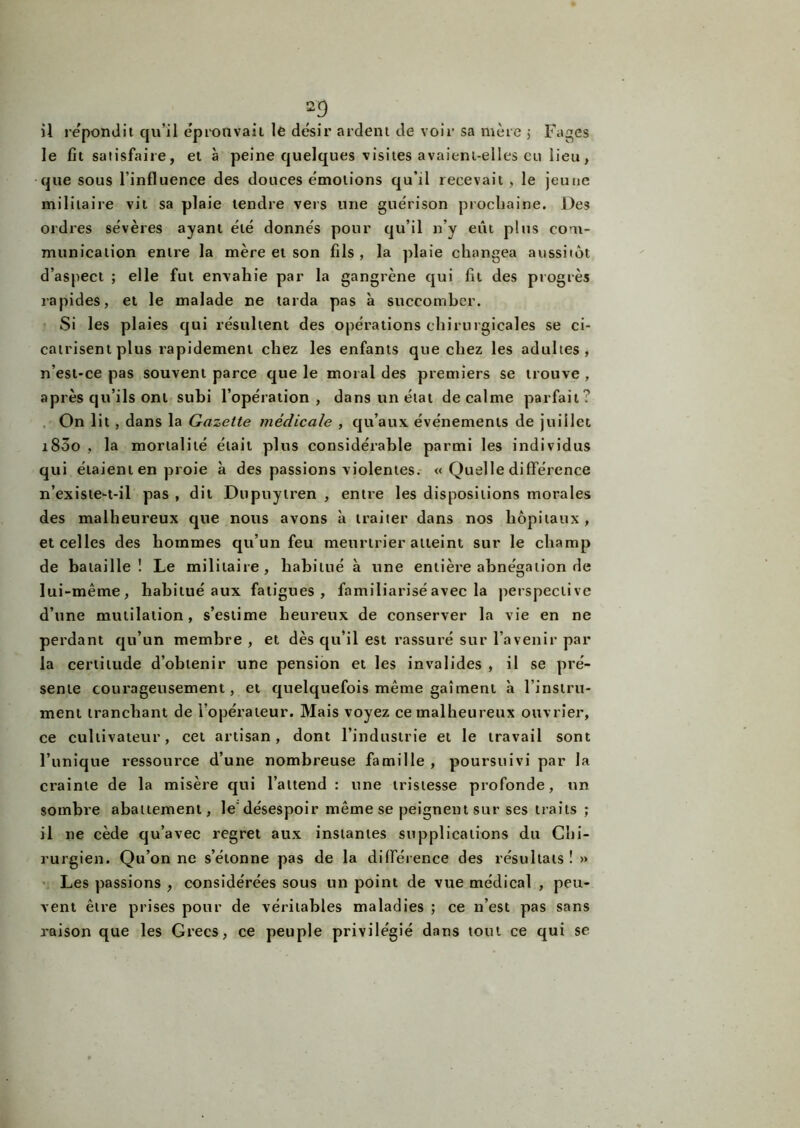 2? il répondit qu’il éprouvait le désir ardent de voir sa mère j Fages le fit satisfaire, et à peine quelques visites avaient-elles eu lieu, que sous l’influence des douces émotions qu’il recevait , le jeune militaire vit sa plaie tendre vers une guérison prochaine. Des ordres sévères ayant été donnés pour qu’il n'y eut plus com- munication entre la mère et son fils, la plaie changea aussitôt d’aspect ; elle fut envahie par la gangrène qui fit des progrès rapides, et le malade ne tarda pas à succomber. Si les plaies qui résultent des opérations chirurgicales se ci- catrisent plus rapidement chez les enfants que chez les adultes, n’est-ce pas souvent parce que le moral des premiers se trouve , après qu’ils ont subi l’opération, dans un état de calme parfait? On lit , dans la Gazette médicale , qu’aux événements de juillet i83o , la mortalité était plus considérable parmi les individus qui étaient en proie à des passions violentes. « Quelle différence n’existe-t-il pas , dit Dupuytren , entre les dispositions morales des malheureux que nous avons à traiter dans nos hôpitaux, et celles des hommes qu’un feu meurtrier atteint sur le champ de bataille! Le militaire, habitué à une entière abnégation de lui-même, habitué aux fatigues, familiarisé avec la perspective d’une mutilation, s’estime heureux de conserver la vie en ne perdant qu’un membre , et dès qu’il est rassuré sur l’avenir par la certitude d’obtenir une pension et les invalides , il se pré- sente courageusement, et quelquefois même gaîment à l’instru- ment tranchant de l’opérateur. Mais voyez ce malheureux ouvrier, ce cultivateur, cet artisan, dont l’industrie et le travail sont l’unique ressource d’une nombreuse famille , poursuivi par la crainte de la misère qui l’attend : une tristesse profonde, un sombre abattement, le désespoir même se peignent sur ses traits ; il ne cède qu’avec regret aux instantes supplications du Chi- rurgien. Qu’on ne s’étonne pas de la différence des résultats! » Les passions , considérées sous un point de vue médical , peu- vent être prises pour de véritables maladies ; ce n’est pas sans raison que les Grecs, ce peuple privilégié dans tout ce qui se