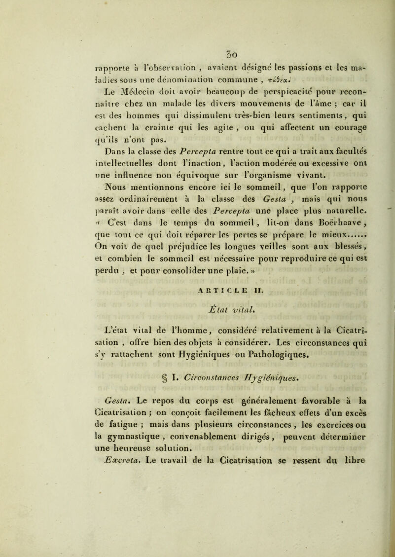 rapporte à l’observation , avaient désigné les passions et les ma- ladies sons une dénomination commune, nâdïcc. Le Médecin doit avoir beaucoup de perspicacité pour recon- naître chez un malade les divers mouvements de l ame ; car il est des hommes qui dissimulent très-bien leurs sentiments, qui cachent la crainte qui les agite , ou qui affectent un courage qu’ils n’ont pas. Dans la classe des Percepla rentre tout ce qui a trait aux facultés intellectuelles dont l’inaction, l’action modérée ou excessive ont une influence non équivoque sur l’organisme vivant. Nous mentionnons encore ici le sommeil, que l’on rapporte assez ordinairement à la classe des Gesta , mais qui nous paraît avoir dans celle des Percepta une place plus naturelle. « C’est dans le temps du sommeil, lit-on dans Boérhaave , que tout ce qui doit réparer les pertes se prépare le mieux On voit de quel préjudice les longues veilles sont aux blessés, et combien le sommeil est nécessaire pour reproduire ce qui est perdu , et pour consolider une plaie. »> ARTICLE II. État vital. L’état vital de l’homme, considéré relativement à la Cicatri- sation , offre bien des objets «à considérer. Les circonstances qui s’y rattachent sont Hygiéniques ou Pathologiques. § I. Circonstances Hygiénicjues. Gesta. Le repos du corps est généralement favorable à la Cicatrisation ; on conçoit facilement les fâcheux effets d’un excès de fatigue; mais dans plusieurs circonstances, les exercices ou la gymnastique , convenablement dirigés , peuvent déterminer une heureuse solution. Excréta. Le travail de la Cicatrisation se ressent du libre