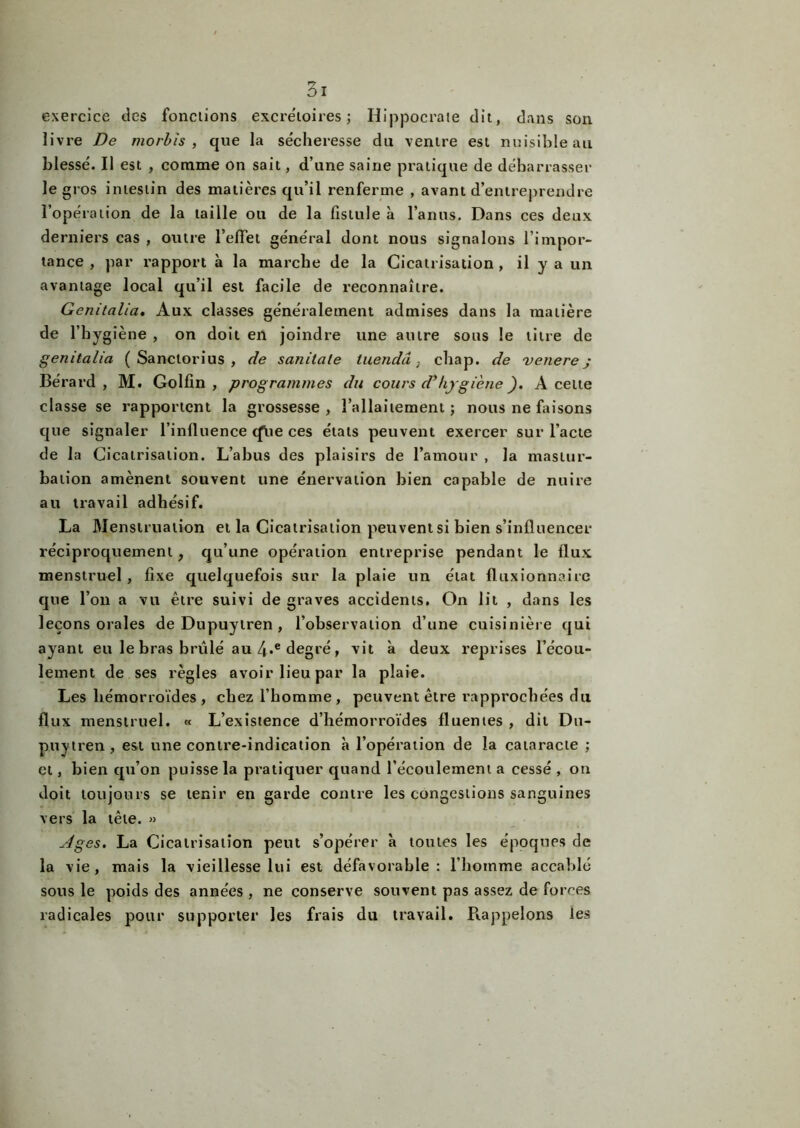 exercice des fonctions excrétoires ; Hippocrate dit, dans son livre De morbis , que la sécheresse du ventre est nuisible au blessé. Il est , comme on sait, d’une saine pratique de débarrasser le gros intestin des matières qu’il renferme , avant d’entreprendre l’opération de la taille ou de la fistule à l’anus. Dans ces deux derniers cas , outre l’effet général dont nous signalons l’impor- tance , par rapport à la marche de la Cicatrisation , il y a un avantage local qu’il est facile de reconnaître. Genitalia. Aux classes généralement admises dans la matière de l’bygiène , on doit en joindre une autre sous le titre de genitalia ( Sanctorius , de sanitale tuendâ , cbap. de venere j Bérard , M. Golfin , programmes du cours d’hygiène ). A celte classe se rapportent la grossesse, l’allaitement; nous ne faisons que signaler l’influence cfue ces étals peuvent exercer sur l’acte de la Cicatrisation. L’abus des plaisirs de l’amour , la mastur- bation amènent souvent une énervation bien capable de nuire au travail adhésif. La Menstruation et la Cicatrisation peuvent si bien s’influencer réciproquement, qu’une opération entreprise pendant le flux menstruel , fixe quelquefois sur la plaie un état fluxionnairc que l’on a vu être suivi de graves accidents. On lit , dans les leçons orales de Dupuylren , l’observation d’une cuisinière qui ayant eu le bras brûlé au 4*e degré, vit à deux reprises l’écou- lement de ses règles avoir lieu par la plaie. Les hémorroïdes, chez l’homme, peuvent être rapprochées du flux menstruel. « L’existence d’hémorroïdes fluentes , dit Du- puytren , est une contre-indication à l’opération de la cataracte ; et, bien qu’on puisse la pratiquer quand l’écoulement a cessé , on doit toujours se tenir en garde contre les congestions sanguines vers la tête. » Ages. La Cicatrisation peut s’opérer à toutes les époques de la vie, mais la vieillesse lui est défavorable: l’homme accablé sous le poids des années , ne conserve souvent pas assez de forces radicales pour supporter les frais du travail. Rappelons les