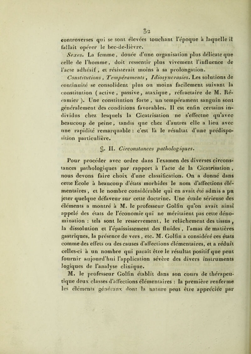 controverses qui se sont élevées touchant l’époque à laquelle il fallait opérer le bec-de-lièvre. .Sexes. La femme, douée d’une organisation plus délicate que celle de l’homme, doit ressentir plus vivement l’influence de l’acte adhésif, et résisterait moins à sa prolongation. Constitutions y Tempéraments , Idiosyncrasies. Les solutions de continuité se consolident plus ou moins facilement suivant la constitution (active, passive, ataxique, réfractaire de M. Ré- eamier ). Une constitution forte , un tempérament sanguin sont généralement des conditions favorables. Il est enfin certains in- dividus chez lesquels la Cicatrisation ne s’effectue qu’avec beaucoup de peine, tandis que chez d'autres elle a lieu avec une rapidité remarquable : c’est là le résultat d’une prédispo- sition particulière. §. II. Circonstances pathologiques. Pour procéder avec ordre dans l’examen des diverses circons- tances pathologiques par rapport à Pacte de la Cicatrisation , nous devons faire choix d’une classification. On a donné dans cette Ecole à beaucoup d’états morbides le nom d’affections élé- mentaires , et le nombre considérable qui en avait été admis a pu jeter quelque défaveur sur cette doctrine. Une étude sérieuse des éléments a montré à M. le professeur Golfin qu’on avait ainsi appelé des états de l’économie qui ne méritaient pas cette déno- mination : tels sont le resserrement, le relâchement des tissus , la dissolution et l’épaississement des fluides , l’amas de matières gastriques, la présence de vers , etc. M. Golfin a considéré ces étals comme des effets ou des causes d’affections élémentaires, et a réduit celles-ci à un nombre qui paraît être le résultat positif que peut fournir aujourd’hui l’application sévère des divers instruments logiques de l’analyse clinique. M. le professeur Golfin établit dans son cours de thérapeu- tique deux classes d’affections élémentaires : la première renferme les éléments généraux dont la nature peut être appréciée par