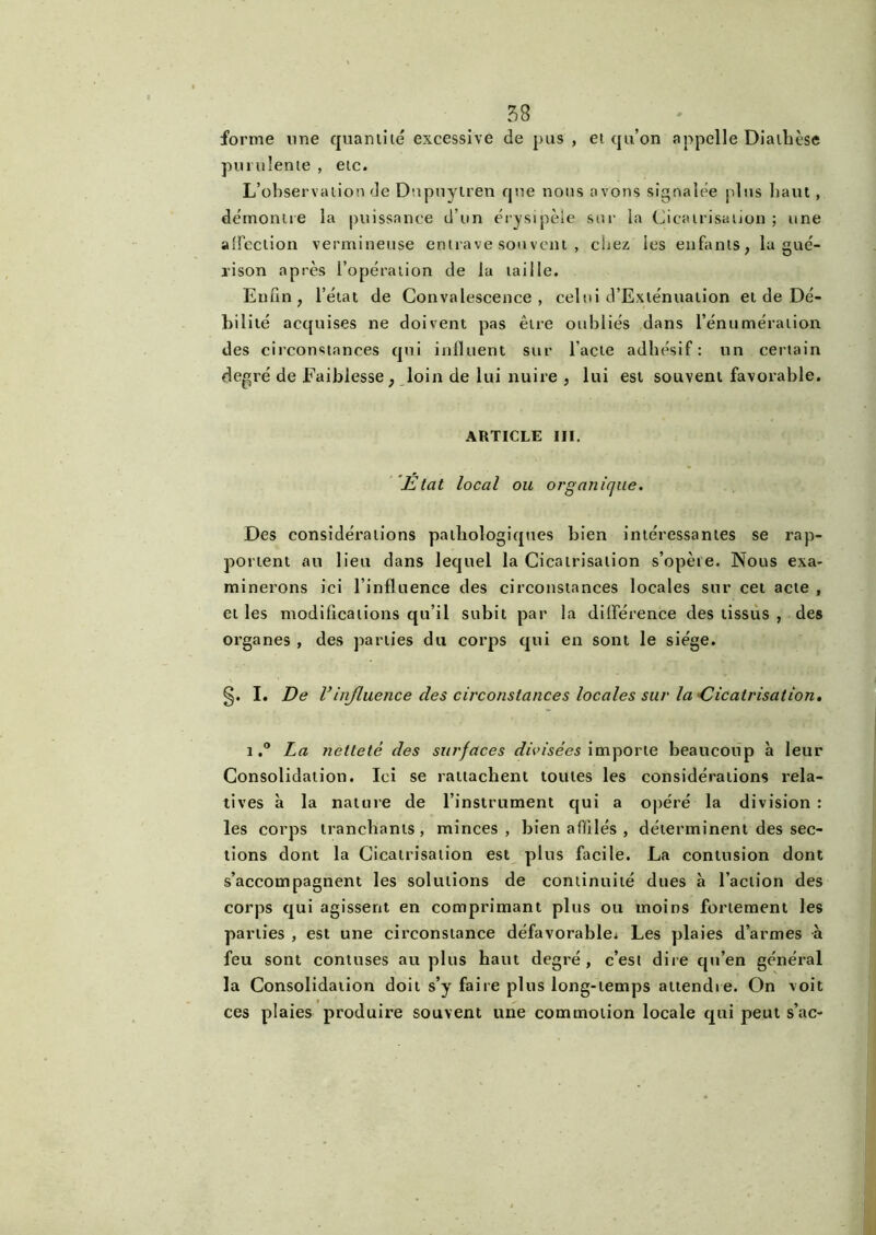 forme une quantité excessive de pus , et qu’on appelle Diathèse purulente , etc. L’observation de Dnpuytren que nous avons signalée plus haut, démontre la puissance d’un érysipèle sur la Cicatrisation ; une affection vermineuse entrave sou vent , chez les enfants, la gué- rison après l’opération de la taille. Enfin, l’état de Convalescence, celui d’Exténuation et de Dé- bilité acquises ne doivent pas être oubliés dans l'énumération, des circonstances qui influent sur l'acte adhésif : un certain degré de Faiblesse , loin de lui nuire , lui est souvent favorable. ARTICLE III. Etat local ou organique. Des considérations pathologiques bien intéressantes se rap- portent au lieu dans lequel la Cicatrisation s’opète. Nous exa- minerons ici l’influence des circonstances locales sur cet acte , et les modifications qu’il subit par la différence des tissus , des organes , des parties du corps qui en sont le siège. §. I. De Vinfluence des circonstances locales sur la Cicatrisation. 1La netteté des surfaces divisées importe beaucoup à leur Consolidation. Ici se rattachent toutes les considérations rela- tives à la nature de l’instrument qui a opéré la division : les corps tranchants, minces, bien affilés , déterminent des sec- tions dont la Cicatrisation est plus facile. La contusion dont s’accompagnent les solutions de continuité dues à l’action des corps qui agissent en comprimant plus ou moins fortement les parties , est une circonstance défavorable^ Les plaies d’armes à feu sont contuses au plus haut degré, c’est dire qu’en général la Consolidation doit s’y faire plus long-temps attendre. On voit ces plaies produire souvent une commotion locale qui peut s’ac-