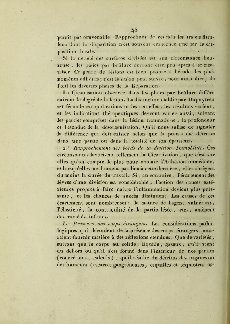 paraît pas convenable. Rapprochons de ces faits les trajets fistu- lenx dont la disparition n’est souvent empêchée que par la dis- position locale. Si la netteté des surfaces divisées est une circonstance heu- reuse , les plaies par brûlure devront être peu aptes à se cica- triser. Ce genre de lésions est bien propre à l’étude des phé- nomènes adhésifs; c'est là qu’on peut suivie, pour ainsi dire; de l’oeil les diverses phases de la Réparation. La Cicatrisation observée dans les plaies par brûlure diffère suivant le degré de la lésion. La distinction établie par Dnpuytren est féconde en applications utiles : en elfet , les résultats varient , et les indications thérapeutiques devront varier aussi , suivant les parties comprises dans la lésion traumatique , la profondeur et l’étendue de la désorganisation. Qu’il nous suffise de signaler la différence qui doit exister selon que la peau a été détruite dans une partie ou dans la totalité de son épaisseur. 2.° Rapprochement des bords de la division. Immobilité. Ces circonstances favorisent tellement la Cicatrisation , que c’est sur elles qu’on compte le plus pour obtenir l’Adhésion immédiate, et lorsqu’elles ne donnent pas lieu à cette dernière , elles abrègent du moins la durée du travail. Si , au contraire, l’écartement des lèvres d’une division est considérable , l’action des causes exté- rieures propres à faire naître l’inflammation devient plus puis- sante , et les chances de succès diminuent. Les causes de cet écartement sont nombreuses : la nature de l’agent vulnérant, l’élasticité , la contractilité de la partie lésée , etc. , amènent des variétés infinies. 5.° Présence des corps étrangers. Les considérations patho- logiques qui découlent de la présence des corps étrangers pour- raient fournir matière à des réflexions étendues. Que de variétés , suivant que le corps est solide , liquide , gazeux , qu’il vient du dehors ou qu’il s’est formé dans l’intérieur de nos parties (concrétions , calculs ) , qu’il résulte du détritus des organes ou des humeurs ( escarres gangréneuses, esquilles et séquestres os-