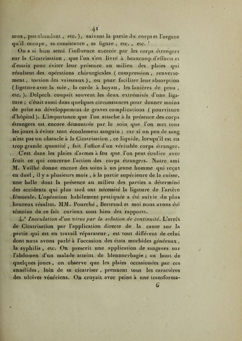 4' senx , pus abondant , etc. ), suivant la partie du corps et l’organe qu’il occupe, sa consistance , sa ligure , etc. , etc. ! On a si bien senti l’influence exercée par les corps étrangers sur la Cicatrisation, que l’on s’est livré à beau cou p d’efforis et d’essais pour éviter leur présence au milieu des plaies qui résultent des opérations chirurgicales ( compression , renverse- ment, torsion des vaisseaux), ou pour faciliter leur absorption ( ligature avec la soie, la corde à boyau, les lanières de peau , etc. ). Delpech coupait souvent les deux extrémités d’une liga- ture ; c’était aussi dans quelques circonstances pour donner moins de prise au développement de graves complications ( pourriture d’hôpital). L’importance que l’on attache à la présence des corps étrangers est encore démontrée par le soin que I on met tous les jours à éviter tout écoulement sanguin ; car si un peu de sang n’est pas un obstacle à la Cicatrisation , ce liquide, lorsqu’il est en trop grande quantité, fait l’office d’un véritable corps étranger. C’est dans les plaies d’armes à feu que l’on peut étudier avec fruit ce qui concerne l’action des corps étrangers. Notre ami M. Vailhé donne encore des soins à un jeune homme qui reçut en duel, il y a plusieurs mois , à la partie supérieure de la cuisse, une balle dont la présence au milieu des parties a déterminé des accidents qui plus tard ont nécessité la ligature de l’artère fémorale. L’opération habilement pratiquée a été suivie du plus heureux résultat. MM. Pourché , Bertrand et moi nous avons été témoins de ce fait curieux sous bien des rapports. 4.° Inoculation d’un 7>irus par la solution de continuité. L’arrct de Cicatrisation par l’application directe de la cause sur la partie qui est en travail réparateur , est tout différent de celui dont nous avons parlé à l’occasion des états morbides généraux , la syphilis , etc. On prescrit une application de sangsues sur l’abdomen d’un malade atteint de blennorrhagie ; au bout de quelques jours , on observe que les plaies occasionées par ces annélides, loin de se cicatriser, prennent tous les caractères des ulcères vénériens. On croyait avec peine à une transforma-