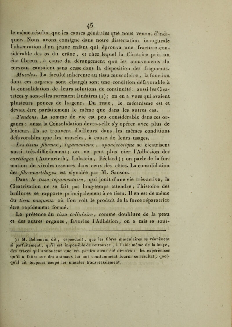 le même résultat que les causes générales que nous venons d’indi- quer. Nous avons consigné dans notre dissertation inaugurale l’observation d’un jeune enfant qui éprouva une fraetoie con- sidérable des os du crâne , et chez lequel la Cicatrice prit un état fibreux , à cause du dérangement que les mouvements du cerveau causaient sans cesse dans la disposition des fragments. Muscles. La faculté inhérente au tissu musculaire , la fonction dont ces organes sont chargés sont une condition défavorable à la consolidation de leurs solutions de continuité : aussi les Cica- trices y sont-elles rarement linéaires (1) ; on en a vues qui avaient plusieurs pouces de largeur. Du reste , le mécanisme est et devait être parfaitement le même que dans les autres cas. Tendons. La somme de vie est peu considérable dans ces or- ganes : aussi la Consolidation devra-t-elle s’y opérer avec plus de lenteur. Ils se trouvent d’ailleurs dans les mêmes conditions défavorables que les muscles, à cause de leurs usages. Les tissus fibreux, ligamenteux , aponévrolique se cicatrisent aussi très-difficilement ; on ne peut plus nier l’Adhésion des cartilages (Autenrieth, Lobstein , Béclard ) ; on parle de la for- mation de viroles osseuses dans ceux des côtes. La consolidation des fibro-carlilages est signalée par M. Sanson. Dans le tissu légumentaire, qui jouit d’une vie très-active, la Cicatrisation ne se fait pas long-temps attendre ; l’histoire des brûlures se rapporte principalement à ce tissu. Il en est de même du tissu muqueux où l’on voit le produit de la force réparatrice être rapidement formé. La présence du tissu cellulaire, comme doublure de la peau et des autres organes , favorise l’Adbésion ; on a mis sa sous- (i) M. Bellemain dit , cependant , que les fibres musculaires se réunissent si parfaitement, qu’il est impossible de t etronver , à l’aide même de lalouje, des traces qui annoncent que ces parties aient été divisées : les expe’riences qu’il a faites sur des animaux lui oui constamment fourni ce re'suhal, quoi- qu’il ait toujours coupé les muscles transversalement.
