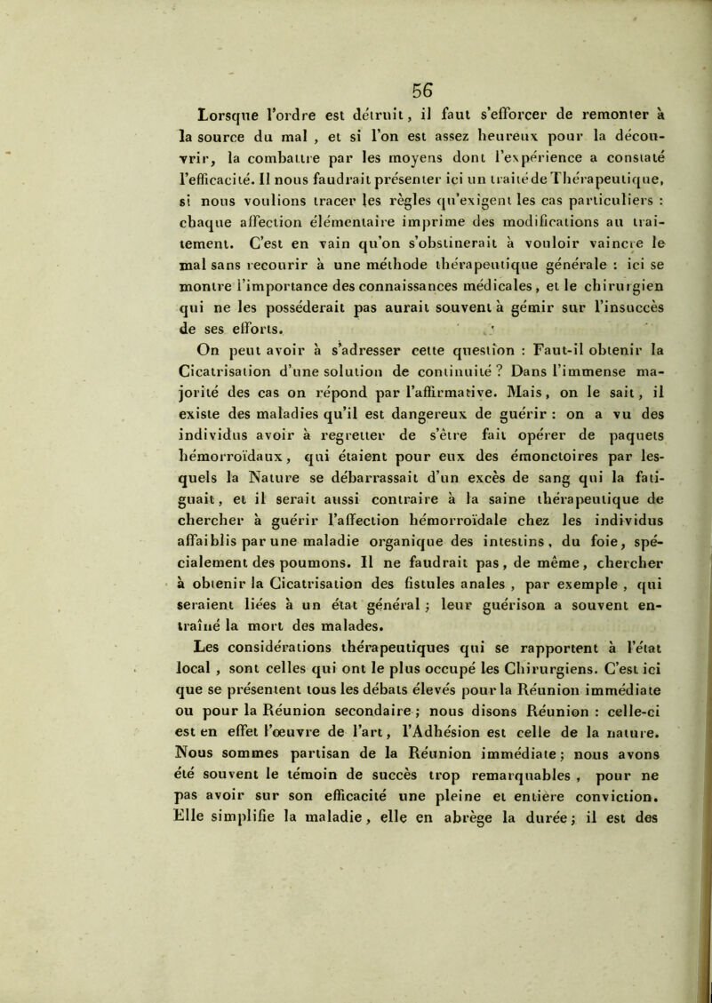 Lorsque l’ordre est détruit, il faut s’efforcer de remonter à la source du mal , et si l’on est assez heureux pour la décou- vrir, la combattre par les moyens dont l’expérience a constaté l’efficacité. Il nous faudrait présenter ici un traité de Thérapeutique, si nous voulions tracer les règles qu’exigent les cas particuliers : chaque affection élémentaire imprime des modifications au trai- tement. C’est en vain qu’on s’obstinerait à vouloir vaincre le mal sans recourir à une méthode thérapeutique générale : ici se montre i’importance des connaissances médicales, et le chirurgien qui ne les posséderait pas aurait souvent à gémir sur l’insuccès de ses efforts. On peut avoir à s’adresser cette question : Faut-il obtenir la Cicatrisation d’une solution de continuité ? Dans l’immense ma- jorité des cas on répond par l’affirmative. Mais, on le sait, il existe des maladies qu’il est dangereux de guérir : on a vu des individus avoir à regretter de s’être fait opérer de paquets hémorroïdaux, qui étaient pour eux des émonctoires par les- quels la Nature se débarrassait d’un excès de sang qui la fati- guait, et il serait aussi contraire à la saine thérapeutique de chercher à guérir l’affection hémorroïdale chez les individus affaiblis par une maladie organique des intestins, du foie, spé- cialement des poumons. Il ne faudrait pas, de même, chercher à obtenir la Cicatrisation des fistules anales , par exemple , qui seraient liées à un état général ; leur guérison a souvent en- traîné la mort des malades. Les considérations thérapeutiques qui se rapportent à l’état local , sont celles qui ont le plus occupé les Chirurgiens. C’est ici que se présentent tous les débats élevés pour la Réunion immédiate ou pour la Réunion secondaire ; nous disons Réunion : celle-ci est en effet l’oeuvre de l’art, l’Adhésion est celle de la nature. Nous sommes partisan de la Réunion immédiate; nous avons été souvent le témoin de succès trop remarquables , pour ne pas avoir sur son efficacité une pleine et entière conviction. Elle simplifie la maladie, elle en abrège la durée; il est des