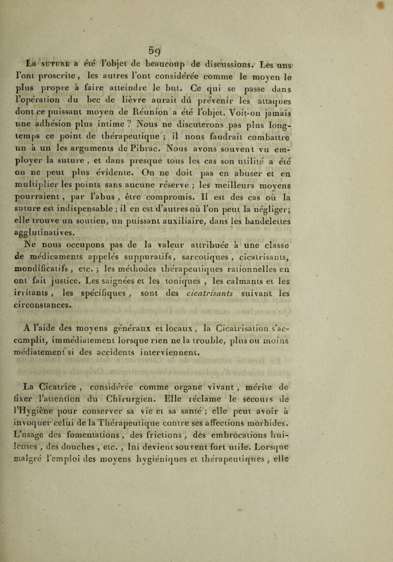 La suture a été l’objet de beaucoup de discussions. Les uns l’ont proscrite, les autres l’ont considérée comme le moyen le pins propre à faire atteindre le but. Ce qui se passe dans l’opération du bec de lièvre aurait dû prévenir les attaques dont ce puissant moyen de Réunion a été l’objet. Voit-on jamais une adhésion plus intime ? Nous ne discuterons pas plus long- temps ce point de thérapeutique ; il nous faudrait combattre un à un les arguments de Pibrac. Nous avons souvent vu em- ployer la suture , et dans presque tous les cas son utilité a été on ne peut plus évidente. On ne doit pas en abuser et en mu ltipl ier les points sans aucune réserve ; les meilleurs moyens pourraient , par l’abus , être compromis. Il est des cas où la suture est indispensable ; il en est d’autres où l’on peut la négliger; elle trouve un soutien, un puissant auxiliaire, dans les bandelettes agglutinatives. Ne nous occupons pas de la Valeur attribuée à une classe de médicaments appelés suppuratifs, sarcotiques , cicatrisants, mondificatifs , etc. ; les méthodes thérapeutiques rationnelles en ont fait justice. Les saignées et les toniques , les calmants et les iriitants , les spécifiques , sont des cicatrisants suivant les circonstances. A l’aide des moyens généraux et locaux, la Cicatrisation s’ac- complit, immédiatement lorsque rien ne la trouble, plus ou moins médiatement si des accidents interviennent. La Cicatrice , considérée comme organe vivant , mérite de fixer l’attention du Chirurgien. Elle réclame le secours de l’Hygiène pour conserver sa vie et sa santé ; elle peut avoir à invoquer celui de la Thérapeutique contre ses affections morbides. L’usage des fomentations , des frictions , des embrocations hui- leuses , des douches , etc. , lui devient souvent fort utile. Lorsque malgré l’emploi des moyens hygiéniques et thérapeutiques , elle