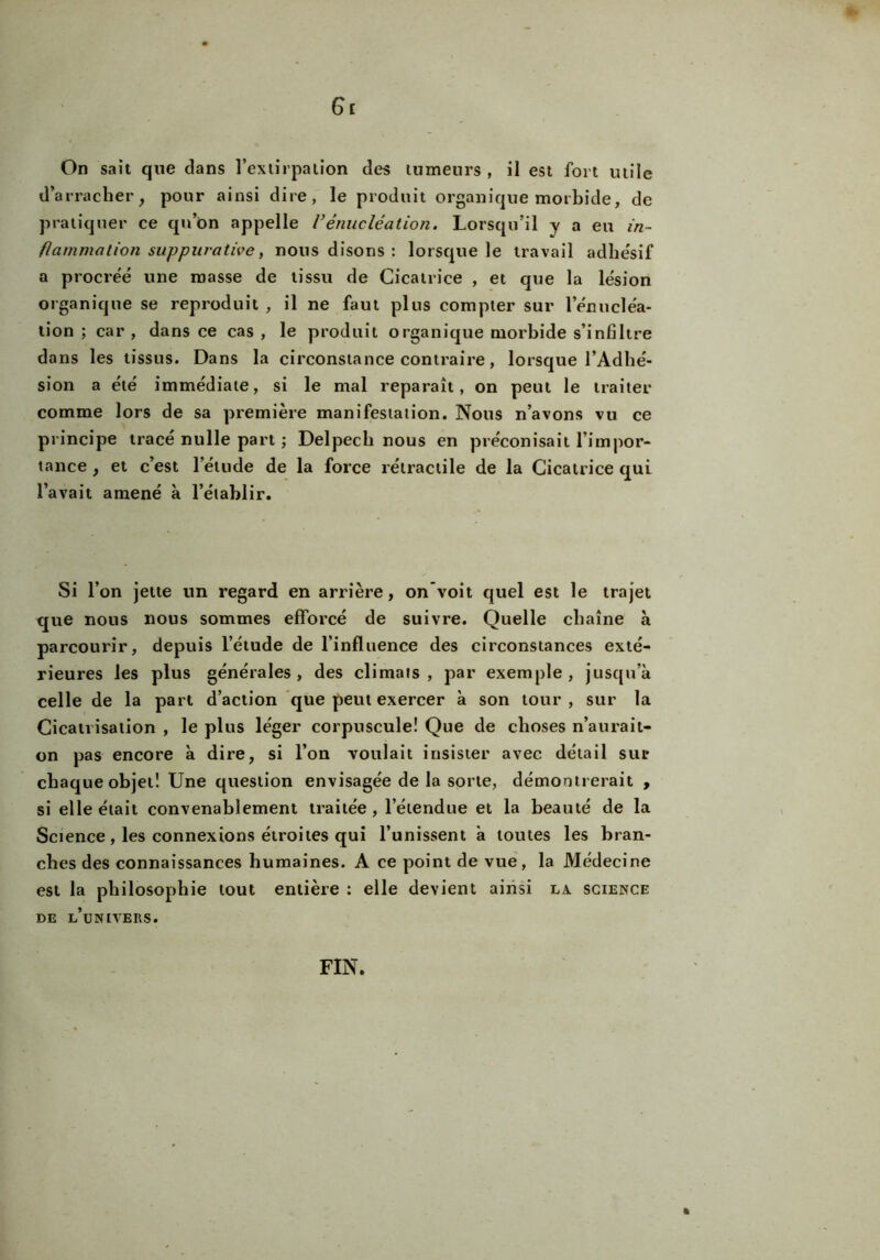 On sait que dans l’extirpation des tumeurs , il est fort utile d’arracher, pour ainsi dire, le produit organique morbide, de pratiquer ce qu’ôn appelle Vénucléation. Lorsqu’il y a eu in- flammation suppurative, nous disons : lorsque le travail adhe'sif a procréé une masse de tissu de Cicatrice , et que la lésion organique se reproduit , il ne faut plus compter sur l’énucléa- tion ; car , dans ce cas , le produit organique morbide s’infiltre dans les tissus. Dans la circonstance contraire, lorsque l’Adhé- sion a été immédiate, si le mal reparaît, on peut le traiter comme lors de sa première manifestation. Nous n’avons vu ce principe tracé nulle part ; Delpech nous en préconisait l’impor- tance , et c’est l’élude de la force rétractile de la Cicatrice qui l’avait amené à l’établir. Si l’on jette un regard en arrière, on’voit quel est le trajet que nous nous sommes efforcé de suivre. Quelle chaîne à parcourir, depuis l’étude de l’influence des circonstances exté- rieures les plus générales , des climats , par exemple , jusqu’à celle de la part d’action que peut exercer à son tour, sur la Cicatrisation , le plus léger corpuscule! Que de choses n’aurait- on pas encore à dire, si l’on voulait insister avec détail sur chaque objet! Une question envisagée de la sorte, démontrerait , si elle était convenablement traitée , l’étendue et la beauté de la Science , les connexions étroites qui l’unissent à toutes les bran- ches des connaissances humaines. A ce point de vue, la Médecine est la philosophie tout entière : elle devient ainsi la. science DE l’univers. FIN.