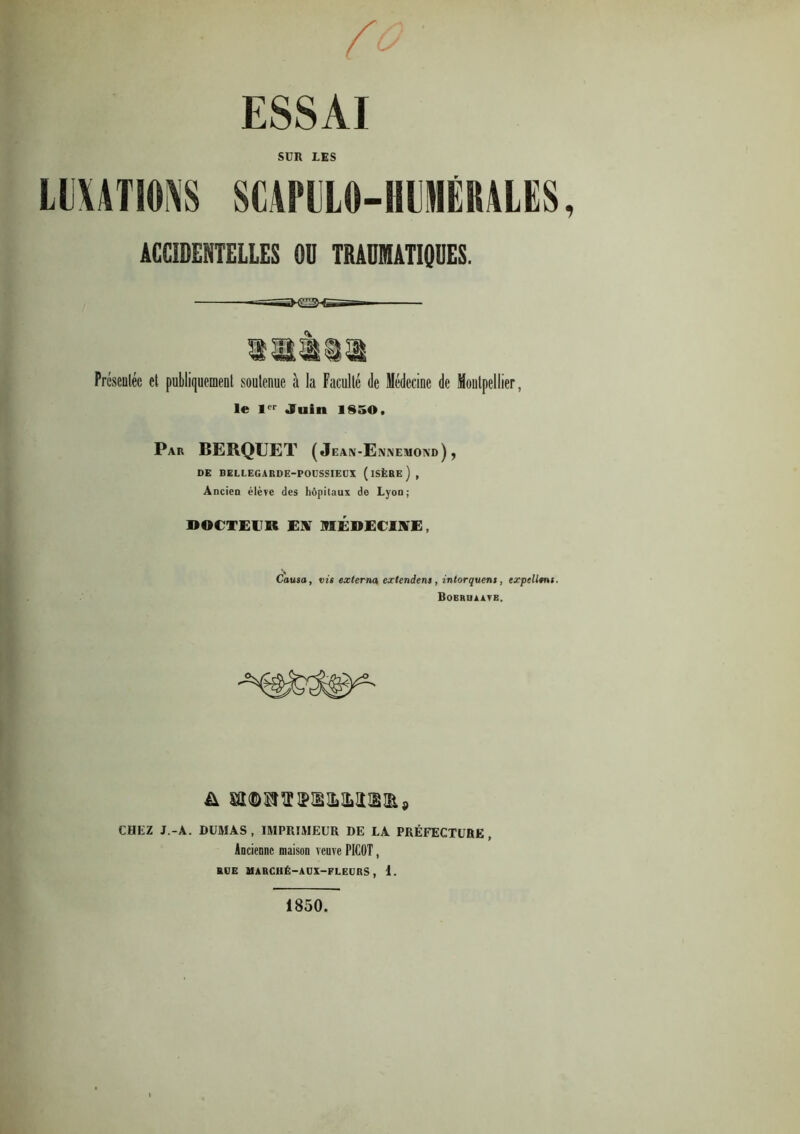 ESSAI SUR LES LUXATIONS SCArULO-HUMÉIIALES, tCCIDEITEU.ES N mOUTUWES. Présentée et publiquement soutenue à la Faculté de Médecine de Montpellier, le lpr Juin 1850. Par BERQUET ( Jean-Ennemond) , DE BELLEGARDE-POÜSSIEUX (iSÈRe), Ancien élève des hôpitaux de Lyon; DOCTEUR EUT MEDECINE, Causa, vis externa exlendens, intorquens, expcUtni. Bobrbaatb. CHEZ J.-A. DUMAS, IMPRIMEUR DE LA PRÉFECTURE, Ancienne maison veuve PICOT, RUE MARCHÉ—AUX—FLEURS, 1. 1850.